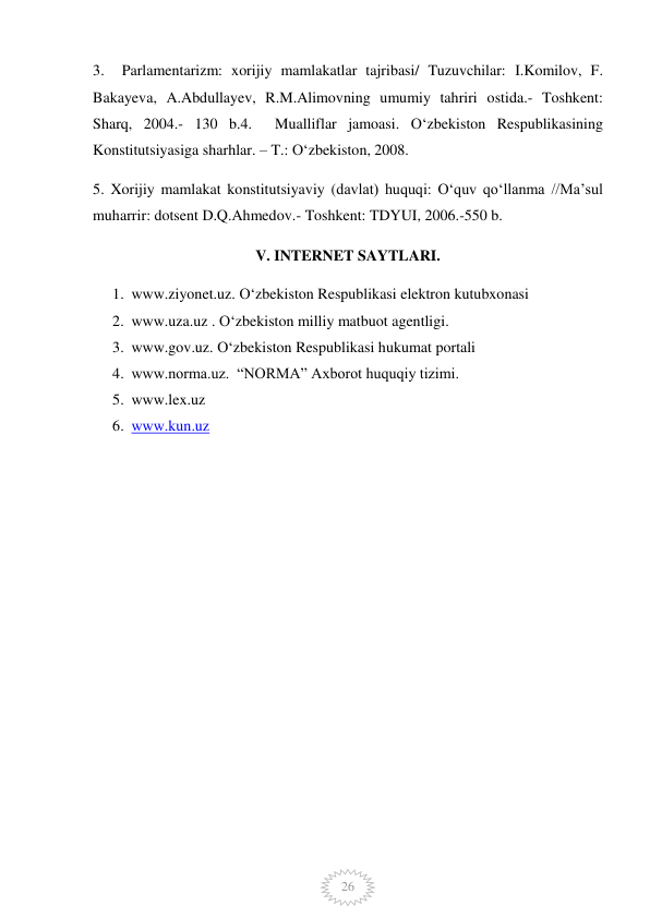  
26 
3.  Parlamentarizm: xorijiy mamlakatlar tajribasi/ Tuzuvchilar: I.Komilov, F. 
Bakayeva, A.Abdullayev, R.M.Alimovning umumiy tahriri ostida.- Toshkent: 
Sharq, 2004.- 130 b.4.  Mualliflar jamoasi. O‘zbekiston Respublikasining 
Konstitutsiyasiga sharhlar. – T.: O‘zbekiston, 2008.  
5. Xorijiy mamlakat konstitutsiyaviy (davlat) huquqi: Oʻquv qoʻllanma //Maʼsul 
muharrir: dotsent D.Q.Ahmedov.- Toshkent: TDYUI, 2006.-550 b. 
V. INTERNET SAYTLARI. 
1. www.ziyonet.uz. O‘zbekiston Respublikasi elektron kutubxonasi 
2. www.uza.uz . O‘zbekiston milliy matbuot agentligi. 
3. www.gov.uz. O‘zbekiston Respublikasi hukumat portali 
4. www.norma.uz.  “NORMA” Axborot huquqiy tizimi.  
5. www.lex.uz  
6. www.kun.uz  
 
