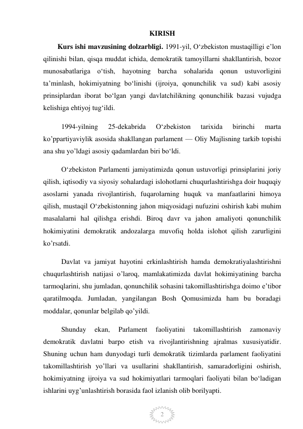  
2 
KIRISH 
        Kurs ishi mavzusining dolzarbligi. 1991-yil, Oʻzbekiston mustaqilligi eʼlon 
qilinishi bilan, qisqa muddat ichida, demokratik tamoyillarni shakllantirish, bozor 
munosabatlariga oʻtish, hayotning barcha sohalarida qonun ustuvorligini 
taʼminlash, hokimiyatning boʻlinishi (ijroiya, qonunchilik va sud) kabi asosiy 
prinsiplardan iborat boʻlgan yangi davlatchilikning qonunchilik bazasi vujudga 
kelishiga ehtiyoj tug‘ildi. 
1994-yilning 
25-dekabrida 
Oʻzbekiston 
tarixida 
birinchi 
marta 
ko’ppartiyaviylik asosida shakllangan parlament — Oliy Majlisning tarkib topishi 
ana shu yo’ldagi asosiy qadamlardan biri boʻldi. 
Oʻzbekiston Parlamenti jamiyatimizda qonun ustuvorligi prinsiplarini joriy 
qilish, iqtisodiy va siyosiy sohalardagi islohotlarni chuqurlashtirishga doir huquqiy 
asoslarni yanada rivojlantirish, fuqarolarning huquk va manfaatlarini himoya 
qilish, mustaqil Oʻzbekistonning jahon miqyosidagi nufuzini oshirish kabi muhim 
masalalarni hal qilishga erishdi. Biroq davr va jahon amaliyoti qonunchilik 
hokimiyatini demokratik andozalarga muvofiq holda islohot qilish zarurligini 
ko’rsatdi. 
Davlat va jamiyat hayotini erkinlashtirish hamda demokratiyalashtirishni 
chuqurlashtirish natijasi o’laroq, mamlakatimizda davlat hokimiyatining barcha 
tarmoqlarini, shu jumladan, qonunchilik sohasini takomillashtirishga doimo eʼtibor 
qaratilmoqda. Jumladan, yangilangan Bosh Qomusimizda ham bu boradagi 
moddalar, qonunlar belgilab qo’yildi.  
Shunday 
ekan, 
Parlament 
faoliyatini 
takomillashtirish 
zamonaviy 
demokratik davlatni barpo etish va rivojlantirishning ajralmas xususiyatidir. 
Shuning uchun ham dunyodagi turli demokratik tizimlarda parlament faoliyatini 
takomillashtirish yo’llari va usullarini shakllantirish, samaradorligini oshirish, 
hokimiyatning ijroiya va sud hokimiyatlari tarmoqlari faoliyati bilan boʻladigan 
ishlarini uyg’unlashtirish borasida faol izlanish olib borilyapti. 
