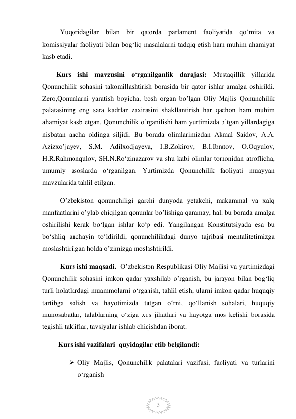  
3 
Yuqoridagilar bilan bir qatorda parlament faoliyatida qoʻmita va 
komissiyalar faoliyati bilan bogʻliq masalalarni tadqiq etish ham muhim ahamiyat 
kasb etadi.  
        Kurs ishi mavzusini o‘rganilganlik darajasi: Mustaqillik yillarida 
Qonunchilik sohasini takomillashtirish borasida bir qator ishlar amalga oshirildi. 
Zero,Qonunlarni yaratish boyicha, bosh organ bo’lgan Oliy Majlis Qonunchilik 
palatasining eng sara kadrlar zaxirasini shakllantirish har qachon ham muhim 
ahamiyat kasb etgan. Qonunchilik o’rganilishi ham yurtimizda o’tgan yillardagiga 
nisbatan ancha oldinga siljidi. Bu borada olimlarimizdan Akmal Saidov, A.A. 
Azizxo’jayev, 
S.M. 
Adilxodjayeva, 
I.B.Zokirov, 
B.I.Ibratov, 
O.Oqyulov, 
H.R.Rahmonqulov, SH.N.Ro‘zinazarov va shu kabi olimlar tomonidan atroflicha, 
umumiy asoslarda o‘rganilgan. Yurtimizda Qonunchilik faoliyati muayyan 
mavzularida tahlil etilgan.  
O’zbekiston qonunchiligi garchi dunyoda yetakchi, mukammal va xalq 
manfaatlarini o’ylab chiqilgan qonunlar bo’lishiga qaramay, hali bu borada amalga 
oshirilishi kerak bo‘lgan ishlar ko‘p edi. Yangilangan Konstitutsiyada esa bu 
bo‘shliq anchayin to‘ldirildi, qonunchilikdagi dunyo tajribasi mentalitetimizga 
moslashtirilgan holda o’zimizga moslashtirildi.  
Kurs ishi maqsadi.  O’zbekiston Respublikasi Oliy Majlisi va yurtimizdagi 
Qonunchilik sohasini imkon qadar yaxshilab o’rganish, bu jarayon bilan bog‘liq 
turli holatlardagi muammolarni o‘rganish, tahlil etish, ularni imkon qadar huquqiy 
tartibga solish va hayotimizda tutgan o‘rni, qo‘llanish sohalari, huquqiy  
munosabatlar, talablarning o‘ziga xos jihatlari va hayotga mos kelishi borasida 
tegishli takliflar, tavsiyalar ishlab chiqishdan iborat.  
         Kurs ishi vazifalari  quyidagilar etib belgilandi:  
 Oliy Majlis, Qonunchilik palatalari vazifasi, faoliyati va turlarini 
o‘rganish 
