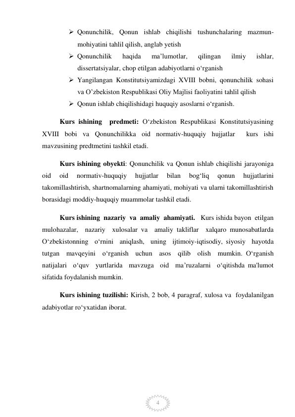  
4 
 Qonunchilik, Qonun ishlab chiqilishi tushunchalaring mazmun-
mohiyatini tahlil qilish, anglab yetish 
 Qonunchilik 
haqida 
ma’lumotlar, 
qilingan 
ilmiy 
ishlar, 
dissertatsiyalar, chop etilgan adabiyotlarni o‘rganish 
 Yangilangan Konstitutsiyamizdagi XVIII bobni, qonunchilik sohasi 
va O’zbekiston Respublikasi Oliy Majlisi faoliyatini tahlil qilish 
 Qonun ishlab chiqilishidagi huquqiy asoslarni o‘rganish. 
Kurs ishining  predmeti: O‘zbekiston Respublikasi Konstitutsiyasining 
XVIII bobi va Qonunchilikka oid normativ-huquqiy hujjatlar  kurs ishi  
mavzusining predtmetini tashkil etadi.  
Kurs ishining obyekti: Qonunchilik va Qonun ishlab chiqilishi jarayoniga 
oid 
oid 
normativ-huquqiy 
hujjatlar 
bilan 
bog‘liq 
qonun 
hujjatlarini 
takomillashtirish, shartnomalarning ahamiyati, mohiyati va ularni takomillashtirish 
borasidagi moddiy-huquqiy muammolar tashkil etadi.  
 
Kurs ishining  nazariy  va  amaliy  ahamiyati.   Kurs ishida bayon  etilgan  
mulohazalar,  nazariy  xulosalar va  amaliy takliflar  xalqaro munosabatlarda  
O‘zbekistonning  o‘rnini  aniqlash,  uning  ijtimoiy-iqtisodiy, siyosiy  hayotda  
tutgan  mavqeyini  o‘rganish  uchun  asos  qilib  olish  mumkin. O‘rganish  
natijalari  o‘quv  yurtlarida  mavzuga  oid  ma’ruzalarni  o‘qitishda ma'lumot 
sifatida foydalanish mumkin.  
Kurs ishining tuzilishi: Kirish, 2 bob, 4 paragraf, xulosa va  foydalanilgan 
adabiyotlar ro‘yxatidan iborat.  
  
 
 
 
