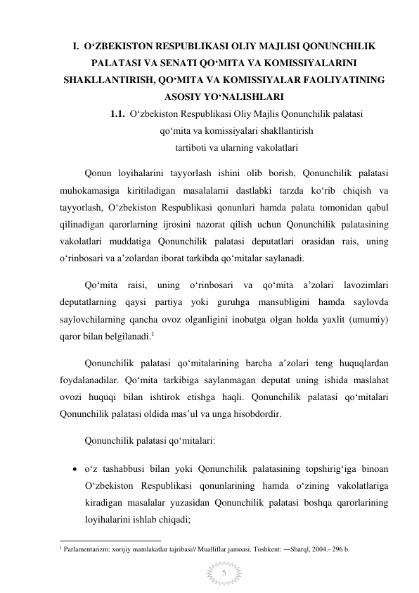  
5 
I.  OʻZBEKISTON RESPUBLIKASI OLIY MAJLISI QONUNCHILIK 
PALATASI VA SENATI QOʻMITA VA KOMISSIYALARINI 
SHAKLLANTIRISH, QOʻMITA VA KOMISSIYALAR FAOLIYATINING 
ASOSIY YOʻNALISHLARI 
1.1.  Oʻzbekiston Respublikasi Oliy Majlis Qonunchilik palatasi  
qoʻmita va komissiyalari shakllantirish  
tartiboti va ularning vakolatlari 
Qonun loyihalarini tayyorlash ishini olib borish, Qonunchilik palatasi 
muhokamasiga kiritiladigan masalalarni dastlabki tarzda koʻrib chiqish va 
tayyorlash, Oʻzbekiston Respublikasi qonunlari hamda palata tomonidan qabul 
qilinadigan qarorlarning ijrosini nazorat qilish uchun Qonunchilik palatasining 
vakolatlari muddatiga Qonunchilik palatasi deputatlari orasidan rais, uning 
oʻrinbosari va aʼzolardan iborat tarkibda qoʻmitalar saylanadi. 
Qoʻmita raisi, uning oʻrinbosari va qoʻmita aʼzolari lavozimlari 
deputatlarning qaysi partiya yoki guruhga mansubligini hamda saylovda 
saylovchilarning qancha ovoz olganligini inobatga olgan holda yaxlit (umumiy) 
qaror bilan belgilanadi.1 
Qonunchilik palatasi qoʻmitalarining barcha aʼzolari teng huquqlardan 
foydalanadilar. Qoʻmita tarkibiga saylanmagan deputat uning ishida maslahat 
ovozi huquqi bilan ishtirok etishga haqli. Qonunchilik palatasi qoʻmitalari 
Qonunchilik palatasi oldida masʼul va unga hisobdordir.  
Qonunchilik palatasi qoʻmitalari: 
 oʻz tashabbusi bilan yoki Qonunchilik palatasining topshirigʻiga binoan 
Oʻzbekiston Respublikasi qonunlarining hamda oʻzining vakolatlariga 
kiradigan masalalar yuzasidan Qonunchilik palatasi boshqa qarorlarining 
loyihalarini ishlab chiqadi; 
                                                 
1 Parlamentarizm: xorijiy mamlakatlar tajribasi// Mualliflar jamoasi. Toshkent: ―Sharq‖, 2004.- 296 b. 
