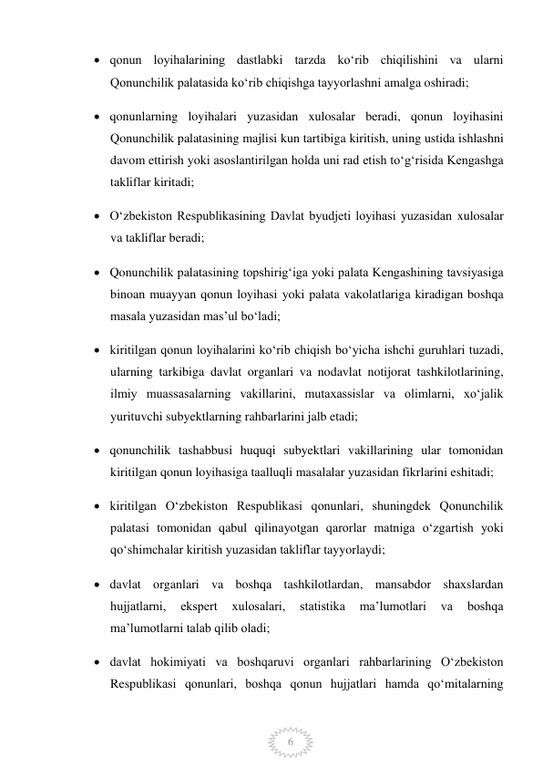  
6 
 qonun loyihalarining dastlabki tarzda koʻrib chiqilishini va ularni 
Qonunchilik palatasida koʻrib chiqishga tayyorlashni amalga oshiradi; 
 qonunlarning loyihalari yuzasidan xulosalar beradi, qonun loyihasini 
Qonunchilik palatasining majlisi kun tartibiga kiritish, uning ustida ishlashni 
davom ettirish yoki asoslantirilgan holda uni rad etish toʻgʻrisida Kengashga 
takliflar kiritadi; 
 Oʻzbekiston Respublikasining Davlat byudjeti loyihasi yuzasidan xulosalar 
va takliflar beradi; 
 Qonunchilik palatasining topshirigʻiga yoki palata Kengashining tavsiyasiga 
binoan muayyan qonun loyihasi yoki palata vakolatlariga kiradigan boshqa 
masala yuzasidan masʼul boʻladi; 
 kiritilgan qonun loyihalarini koʻrib chiqish boʻyicha ishchi guruhlari tuzadi, 
ularning tarkibiga davlat organlari va nodavlat notijorat tashkilotlarining, 
ilmiy muassasalarning vakillarini, mutaxassislar va olimlarni, xoʻjalik 
yurituvchi subyektlarning rahbarlarini jalb etadi; 
 qonunchilik tashabbusi huquqi subyektlari vakillarining ular tomonidan 
kiritilgan qonun loyihasiga taalluqli masalalar yuzasidan fikrlarini eshitadi; 
 kiritilgan Oʻzbekiston Respublikasi qonunlari, shuningdek Qonunchilik 
palatasi tomonidan qabul qilinayotgan qarorlar matniga oʻzgartish yoki 
qoʻshimchalar kiritish yuzasidan takliflar tayyorlaydi; 
 davlat organlari va boshqa tashkilotlardan, mansabdor shaxslardan 
hujjatlarni, 
ekspert 
xulosalari, 
statistika 
maʼlumotlari 
va 
boshqa 
maʼlumotlarni talab qilib oladi; 
 davlat hokimiyati va boshqaruvi organlari rahbarlarining Oʻzbekiston 
Respublikasi qonunlari, boshqa qonun hujjatlari hamda qoʻmitalarning 
