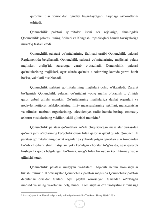  
7 
qarorlari ular tomonidan qanday bajarilayotgani haqidagi axborotlarini 
eshitadi.  
Qonunchilik 
palatasi 
qoʻmitalari 
ishni 
oʻz 
rejalariga, 
shuningdek 
Qonunchilik palatasi, uning Spikeri va Kengashi topshiriqlari hamda tavsiyalariga 
muvofiq tashkil etadi. 
Qonunchilik palatasi qoʻmitalarining faoliyati tartibi Qonunchilik palatasi 
Reglamentida belgilanadi. Qonunchilik palatasi qoʻmitalarining majlislari palata 
majlislari 
oraligʻida 
zaruratga 
qarab 
oʻtkaziladi. 
Qonunchilik 
palatasi 
qoʻmitalarining majlislari, agar ularda qoʻmita aʼzolarining kamida yarmi hozir 
boʻlsa, vakolatli hisoblanadi. 
Qonunchilik palatasi qoʻmitalarining majlislari ochiq oʻtkaziladi. Zarurat 
boʻlganida Qonunchilik palatasi qoʻmitalari yopiq majlis oʻtkazish toʻgʻrisida 
qaror qabul qilishi mumkin. Qoʻmitalarning majlislariga davlat organlari va 
nodavlat notijorat tashkilotlarining, ilmiy muassasalarning vakillari, mutaxassislar 
va olimlar, matbuot organlarining, televideniye, radio hamda boshqa ommaviy 
axborot vositalarining vakillari taklif qilinishi mumkin.2 
Qonunchilik palatasi qoʻmitalari koʻrib chiqilayotgan masalalar yuzasidan 
qoʻmita jami aʼzolarining koʻpchilik ovozi bilan qarorlar qabul qiladi. Qonunchilik 
palatasi qoʻmitalarining davlat organlariga yuborilayotgan qarorlari ular tomonidan 
koʻrib chiqilishi shart, natijalari yoki koʻrilgan choralar toʻgʻrisida, agar qarorda 
boshqacha qoida belgilangan boʻlmasa, uzogʻi bilan bir oydan kechiktirmay xabar 
qilinishi kerak.  
Qonunchilik palatasi muayyan vazifalarni bajarish uchun komissiyalar 
tuzishi mumkin. Komissiyalar Qonunchilik palatasi majlisida Qonunchilik palatasi 
deputatlari orasidan tuziladi. Ayni paytda komissiyani tuzishdan koʻzlangan 
maqsad va uning vakolatlari belgilanadi. Komissiyalar oʻz faoliyatini zimmasiga 
                                                 
2 Azizxoʻjayev A.A. Demokratiya – xalq hokimiyati demakdir.-Toshkent: Sharq, 1996.-226 b. 
