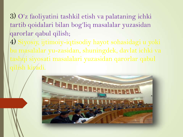 3) O‘z faoliyatini tashkil etish va palataning ichki 
tartib qoidalari bilan bog‘liq masalalar yuzasidan 
qarorlar qabul qilish;
4) Siyosiy, ijtimoiy-iqtisodiy hayot sohasidagi u yoki 
bu masalalar yu-zasidan, shuningdek, davlat ichki va 
tashqi siyosati masalalari yuzasidan qarorlar qabul 
qilish kiradi.
