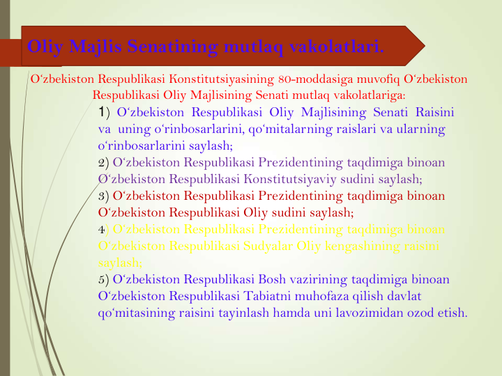 Oliy Majlis Senatining mutlaq vakolatlari.
1)  O‘zbekiston  Respublikasi  Oliy  Majlisining  Senati  Raisini  
va  uning o‘rinbosarlarini, qo‘mitalarning raislari va ularning 
o‘rinbosarlarini saylash;
2) O‘zbekiston Respublikasi Prezidentining taqdimiga binoan 
O‘zbekiston Respublikasi Konstitutsiyaviy sudini saylash;
3) O‘zbekiston Respublikasi Prezidentining taqdimiga binoan 
O‘zbekiston Respublikasi Oliy sudini saylash;
4) O‘zbekiston Respublikasi Prezidentining taqdimiga binoan 
O‘zbekiston Respublikasi Sudyalar Oliy kengashining raisini 
saylash; 
5) O‘zbekiston Respublikasi Bosh vazirining taqdimiga binoan 
O‘zbekiston Respublikasi Tabiatni muhofaza qilish davlat 
qo‘mitasining raisini tayinlash hamda uni lavozimidan ozod etish.
O‘zbekiston Respublikasi Konstitutsiyasining 80-moddasiga muvofiq O‘zbekiston 
Respublikasi Oliy Majlisining Senati mutlaq vakolatlariga:
