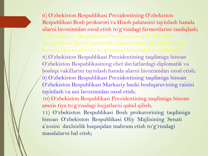 6) O‘zbekiston Respublikasi Prezidentining O‘zbekiston 
Respublikasi Bosh prokurori va Hisob palatasini tayinlash hamda 
ularni lavozimidan ozod etish to‘g‘risidagi farmonlarini tasdiqlash; 
7) O‘zbekiston Respublikasi Prezidentining O‘zbekiston 
Respublikasi Davlat xavfsizlik xizmati raisini tayinlash va uni 
lavozimidan ozod etish to‘g‘risidagi farmonlarini tasdiqlash;
8) O‘zbekiston Respublikasi Prezidentining taqdimiga binoan 
O‘zbekiston Respublikasining chet davlatlardagi diplomatik va 
boshqa vakillarini tayinlash hamda ularni lavozimidan ozod etish;
9) O‘zbekiston Respublikasi Prezidentining taqdimiga binoan 
O‘zbekiston Respublikasi Markaziy banki boshqaruvining raisini 
tayinlash va uni lavozimidan ozod etish;
10) O‘zbekiston Respublikasi Prezidentining taqdimiga binoan 
amnis tiya to‘g‘risidagi hujjatlarni qabul qilish;
11)  O‘zbekiston  Respublikasi  Bosh  prokurorining  taqdimiga  
binoan  O‘zbekiston  Respublikasi  Oliy  Majlisining  Senati  
a’zosini  daxlsizlik huquqidan mahrum etish to‘g‘risidagi 
masalalarni hal etish;
