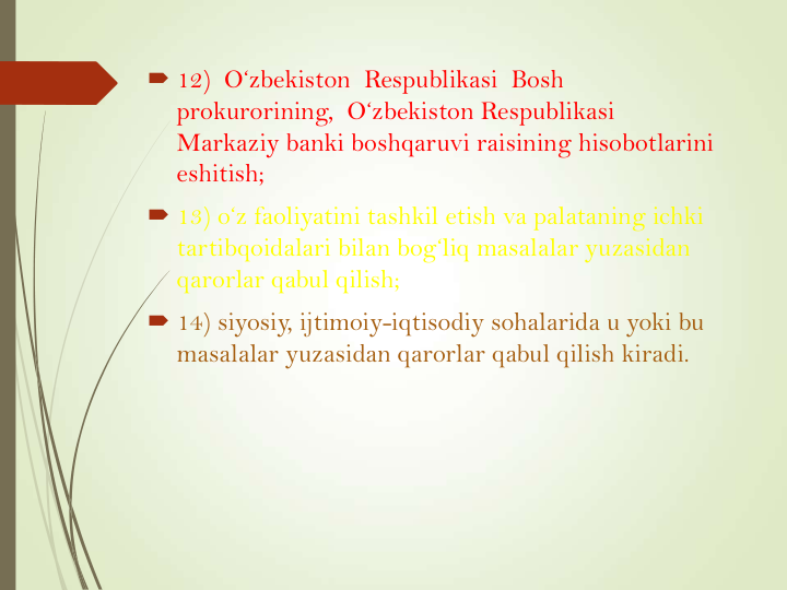  12)  O‘zbekiston Respublikasi Bosh  
prokurorining,  O‘zbekiston Respublikasi
Markaziy banki boshqaruvi raisining hisobotlarini
eshitish; 
 13) o‘z faoliyatini tashkil etish va palataning ichki
tartibqoidalari bilan bog‘liq masalalar yuzasidan
qarorlar qabul qilish;
 14) siyosiy, ijtimoiy-iqtisodiy sohalarida u yoki bu
masalalar yuzasidan qarorlar qabul qilish kiradi.
