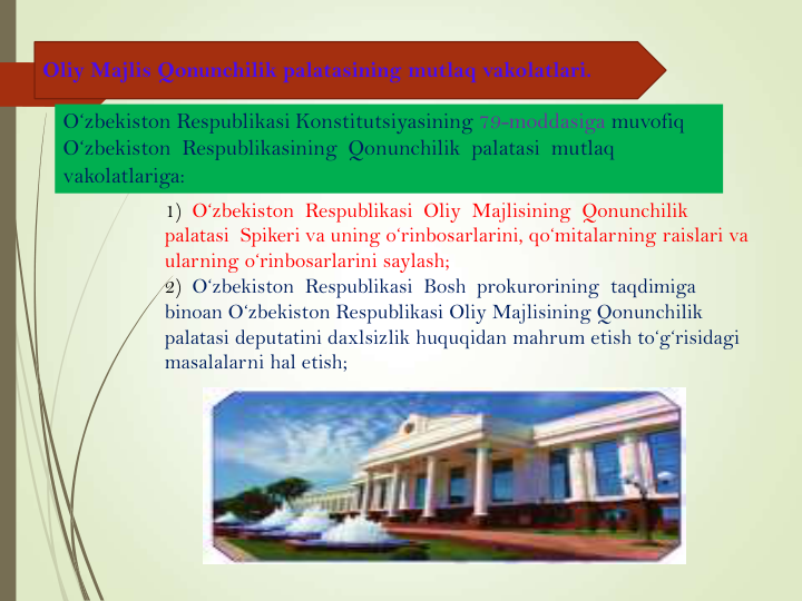 Oliy Majlis Qonunchilik palatasining mutlaq vakolatlari.
1) O‘zbekiston  Respublikasi  Oliy  Majlisining  Qonunchilik  
palatasi  Spikeri va uning o‘rinbosarlarini, qo‘mitalarning raislari va 
ularning o‘rinbosarlarini saylash;
2)  O‘zbekiston  Respublikasi  Bosh  prokurorining  taqdimiga  
binoan O‘zbekiston Respublikasi Oliy Majlisining Qonunchilik 
palatasi deputatini daxlsizlik huquqidan mahrum etish to‘g‘risidagi 
masalalarni hal etish;
O‘zbekiston Respublikasi Konstitutsiyasining 79-moddasiga muvofiq  
O‘zbekiston  Respublikasining  Qonunchilik  palatasi  mutlaq  
vakolatlariga:
