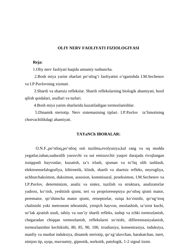 OLIY NERV FAOLIYATI FIZIOLOGIYASI 
Reja:
1.Oliy nerv faoliyati haqida umumiy tushuncha. 
 2.Bosh miya yarim sharlari po‘stlog‘i faoliyatini o‘rganishda I.M.Sechenov
va I.P.Pavlovning xizmati. 
 3.Shartli va shartsiz reflekslar. Shartli reflekslarning biologik ahamiyati, hosil
qilish qoidalari, usullari va turlari. 
 4.Bosh miya yarim sharlarida kuzatiladigan tormozlanishlar. 
 5.Dinamik steriotip. Nerv sistemasining tiplari. I.P.Pavlov  ta’limotining
chorvachilikdagi ahamiyati.
TAYaNCh IBORALAR:
 O.N.F.,po‘stloq,po‘stloq  osti  tuzilma,evolyusiya,kul  rang  va  oq  modda
yegatlar,tuban,suduralib yuruvchi va sut emizuvchii yuqori darajada rivojlangan
issiqqonli  hayvonlar,  kuzatish,  ta’s  irlash,  qisman  va  to‘liq  olib  tashlash,
elektroensefalografiya, kibirnetik, klinik, shartli va shartsiz refleks, neyrogliya,
uchburchaksimon, duksimon, assosion, kommisural, proeksimon, I.M.Sechenov va
I.P.Pavlov,  determinizm,  analiz  va  sintez,  tuzilish  va  struktura,  analizatorlar
yadrosi, ko‘rish, yeshitish qismi, teri va proprioresepsiya po‘stloq qismi mator,
peremator,  qo‘shimcha  mator  qismi,  retseptorlar,  oziqa  ko‘rinishi,  qo‘ng‘iroq
chalinishi yoki metronom tebranishi, yirtqich hayvon, moslashish, ta’sirot kuchi,
so‘lak ajratish usuli, tabiiy va sun’iy shartli refleks, tashqi va ichki tormozlanish,
chegaradan  chiqqan  tormozlanish,  reflekslarni  so‘nishi,  differensiasiyalanish,
tormozlanishni kechikishi, 80, 85, 90, 100, irradiasiya, konsentrasiya, induksiya,
manfiy va musbat induksiya, dinamik steriotip, qo‘zg‘aluvchan, harakatchan, inert,
nimjon tip, uyqu, mavsumiy, gipnotik, norkotik, patologik, 1-2 signal tizmi.
