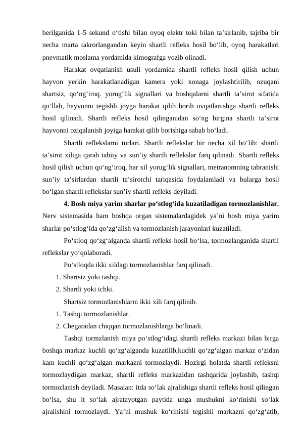 berilganida 1-5 sekund o‘tishi bilan oyoq elektr toki bilan ta’sirlanib, tajriba bir
necha marta takrorlangandan keyin shartli refleks hosil bo‘lib, oyoq harakatlari
pnevmatik moslama yordamida kimografga yozib olinadi.
Harakat  ovqatlanish  usuli  yordamida  shartli  refleks  hosil  qilish  uchun
hayvon  yerkin  harakatlanadigan  kamera  yoki  xonaga  joylashtirilib,  ozuqani
shartsiz, qo‘ng‘iroq. yorug‘lik signallari  va boshqalarni  shartli ta’sirot  sifatida
qo‘llab, hayvonni tegishli joyga harakat qilib borib ovqatlanishga shartli refleks
hosil  qilinadi.  Shartli  refleks  hosil  qilinganidan  so‘ng  birgina  shartli  ta’sirot
hayvonni oziqalanish joyiga harakat qilib borishiga sabab bo‘ladi.
Shartli reflekslarni turlari. Shartli reflekslar bir necha xil bo‘lib: shartli
ta’sirot xiliga qarab tabiiy va sun’iy shartli reflekslar farq qilinadi. Shartli refleks
hosil qilish uchun qo‘ng‘iroq, har xil yorug‘lik signallari, metranomning tabranishi
sun’iy  ta’sirlardan  shartli  ta’sirotchi  tariqasida  foydalaniladi  va  bularga  hosil
bo‘lgan shartli reflekslar sun’iy shartli refleks deyiladi. 
4. Bosh miya yarim sharlar po‘stlog‘ida kuzatiladigan tormozlanishlar.
Nerv sistemasida ham boshqa organ sistemalardagidek ya’ni bosh miya yarim
sharlar po‘stlog‘ida qo‘zg‘alish va tormozlanish jarayonlari kuzatiladi.
Po‘stloq qo‘zg‘alganda shartli refleks hosil bo‘lsa, tormozlanganida shartli
reflekslar yo‘qolaboradi.
Po‘stloqda ikki xildagi tormozlanishlar farq qilinadi.
1. Shartsiz yoki tashqi.
2. Shartli yoki ichki.
Shartsiz tormozlanishlarni ikki xili farq qilinib.
1. Tashqi tormozlanishlar.
2. Chegaradan chiqqan tormozlanishlarga bo‘linadi.
Tashqi tormzlanish miya po‘stlog‘idagi shartli refleks markazi bilan birga
boshqa markaz kuchli qo‘zg‘alganda kuzatilib,kuchli qo‘zg‘algan markaz o‘zidan
kam kuchli qo‘zg‘algan markazni tormozlaydi. Hozirgi holatda shartli refleksni
tormozlaydigan markaz, shartli refleks markazidan tashqarida joylashib, tashqi
tormozlanish deyiladi. Masalan: itda so‘lak ajralishiga shartli refleks hosil qilingan
bo‘lsa,  shu  it  so‘lak  ajratayotgan  paytida  unga  mushukni  ko‘rinishi  so‘lak
ajralishini  tormozlaydi.  Ya’ni  mushuk  ko‘rinishi  tegishli  markazni  qo‘zg‘atib,
