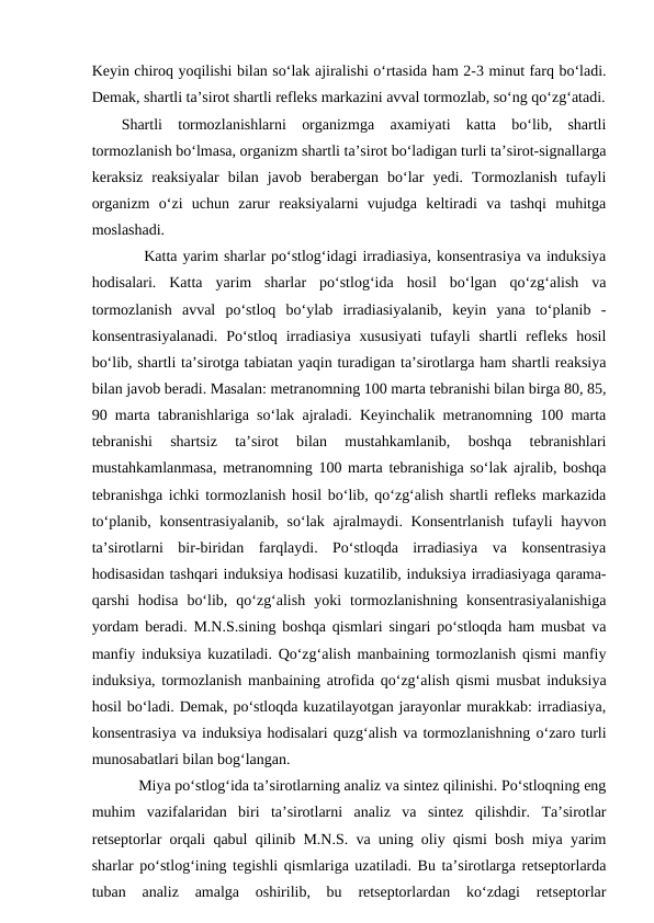 Keyin chiroq yoqilishi bilan so‘lak ajiralishi o‘rtasida ham 2-3 minut farq bo‘ladi.
Demak, shartli ta’sirot shartli refleks markazini avval tormozlab, so‘ng qo‘zg‘atadi.
Shartli  tormozlanishlarni  organizmga  axamiyati  katta  bo‘lib,  shartli
tormozlanish bo‘lmasa, organizm shartli ta’sirot bo‘ladigan turli ta’sirot-signallarga
keraksiz  reaksiyalar  bilan  javob  berabergan  bo‘lar  yedi.  Tormozlanish  tufayli
organizm  o‘zi  uchun  zarur  reaksiyalarni  vujudga  keltiradi  va  tashqi  muhitga
moslashadi.
 
 Katta yarim sharlar po‘stlog‘idagi irradiasiya, konsentrasiya va induksiya
hodisalari.  Katta  yarim  sharlar  po‘stlog‘ida  hosil  bo‘lgan  qo‘zg‘alish  va
tormozlanish  avval  po‘stloq  bo‘ylab  irradiasiyalanib,  keyin  yana  to‘planib  -
konsentrasiyalanadi.  Po‘stloq  irradiasiya  xususiyati  tufayli  shartli  refleks  hosil
bo‘lib, shartli ta’sirotga tabiatan yaqin turadigan ta’sirotlarga ham shartli reaksiya
bilan javob beradi. Masalan: metranomning 100 marta tebranishi bilan birga 80, 85,
90 marta tabranishlariga so‘lak ajraladi. Keyinchalik metranomning 100 marta
tebranishi  shartsiz  ta’sirot  bilan  mustahkamlanib,  boshqa  tebranishlari
mustahkamlanmasa, metranomning 100 marta tebranishiga so‘lak ajralib, boshqa
tebranishga ichki tormozlanish hosil bo‘lib, qo‘zg‘alish shartli refleks markazida
to‘planib, konsentrasiyalanib,  so‘lak ajralmaydi. Konsentrlanish  tufayli  hayvon
ta’sirotlarni  bir-biridan  farqlaydi.  Po‘stloqda  irradiasiya  va  konsentrasiya
hodisasidan tashqari induksiya hodisasi kuzatilib, induksiya irradiasiyaga qarama-
qarshi  hodisa  bo‘lib,  qo‘zg‘alish  yoki  tormozlanishning  konsentrasiyalanishiga
yordam beradi. M.N.S.sining boshqa qismlari singari po‘stloqda ham musbat va
manfiy induksiya kuzatiladi. Qo‘zg‘alish manbaining tormozlanish qismi manfiy
induksiya, tormozlanish manbaining atrofida qo‘zg‘alish qismi musbat induksiya
hosil bo‘ladi. Demak, po‘stloqda kuzatilayotgan jarayonlar murakkab: irradiasiya,
konsentrasiya va induksiya hodisalari quzg‘alish va tormozlanishning o‘zaro turli
munosabatlari bilan bog‘langan.
Miya po‘stlog‘ida ta’sirotlarning analiz va sintez qilinishi. Po‘stloqning eng
muhim  vazifalaridan  biri  ta’sirotlarni  analiz  va  sintez  qilishdir.  Ta’sirotlar
retseptorlar orqali qabul qilinib M.N.S. va uning oliy qismi bosh miya yarim
sharlar po‘stlog‘ining tegishli qismlariga uzatiladi. Bu ta’sirotlarga retseptorlarda
tuban  analiz  amalga  oshirilib,  bu  retseptorlardan  ko‘zdagi  retseptorlar
