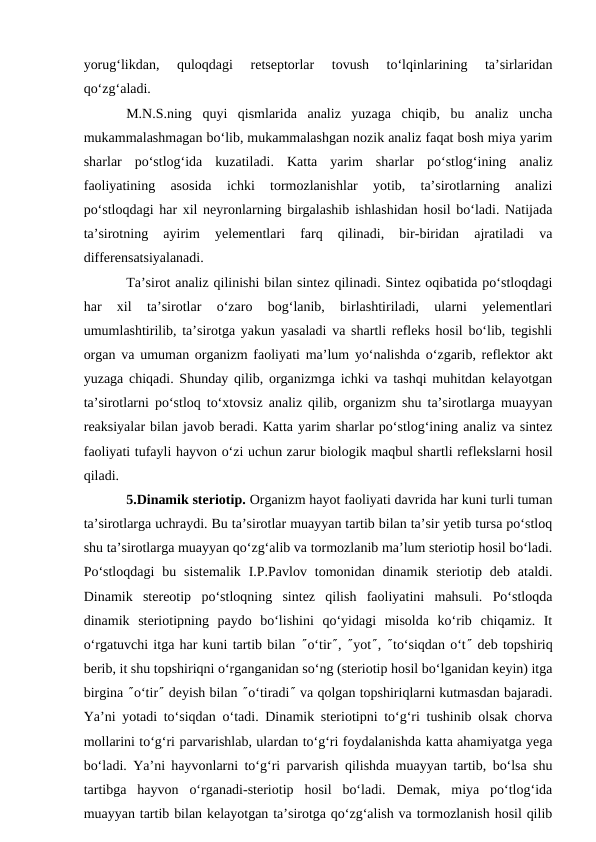 yorug‘likdan,  quloqdagi  retseptorlar  tovush  to‘lqinlarining  ta’sirlaridan
qo‘zg‘aladi. 
M.N.S.ning  quyi  qismlarida  analiz  yuzaga  chiqib,  bu  analiz  uncha
mukammalashmagan bo‘lib, mukammalashgan nozik analiz faqat bosh miya yarim
sharlar  po‘stlog‘ida  kuzatiladi.  Katta  yarim  sharlar  po‘stlog‘ining  analiz
faoliyatining  asosida  ichki  tormozlanishlar  yotib,  ta’sirotlarning  analizi
po‘stloqdagi har xil neyronlarning birgalashib ishlashidan hosil bo‘ladi. Natijada
ta’sirotning  ayirim  yelementlari  farq  qilinadi,  bir-biridan  ajratiladi  va
differensatsiyalanadi.
Ta’sirot analiz qilinishi bilan sintez qilinadi. Sintez oqibatida po‘stloqdagi
har  xil  ta’sirotlar  o‘zaro  bog‘lanib,  birlashtiriladi,  ularni  yelementlari
umumlashtirilib, ta’sirotga yakun yasaladi va shartli refleks hosil bo‘lib, tegishli
organ va umuman organizm faoliyati ma’lum yo‘nalishda o‘zgarib, reflektor akt
yuzaga chiqadi. Shunday qilib, organizmga ichki va tashqi muhitdan kelayotgan
ta’sirotlarni po‘stloq to‘xtovsiz analiz qilib, organizm shu ta’sirotlarga muayyan
reaksiyalar bilan javob beradi. Katta yarim sharlar po‘stlog‘ining analiz va sintez
faoliyati tufayli hayvon o‘zi uchun zarur biologik maqbul shartli reflekslarni hosil
qiladi. 
5.Dinamik steriotip. Organizm hayot faoliyati davrida har kuni turli tuman
ta’sirotlarga uchraydi. Bu ta’sirotlar muayyan tartib bilan ta’sir yetib tursa po‘stloq
shu ta’sirotlarga muayyan qo‘zg‘alib va tormozlanib ma’lum steriotip hosil bo‘ladi.
Po‘stloqdagi  bu  sistemalik  I.P.Pavlov  tomonidan dinamik  steriotip deb  ataldi.
Dinamik  stereotip  po‘stloqning  sintez  qilish  faoliyatini  mahsuli.  Po‘stloqda
dinamik  steriotipning  paydo  bo‘lishini  qo‘yidagi  misolda  ko‘rib  chiqamiz.  It
o‘rgatuvchi itga har kuni tartib bilan ²o‘tir², ²yot², ²to‘siqdan o‘t² deb topshiriq
berib, it shu topshiriqni o‘rganganidan so‘ng (steriotip hosil bo‘lganidan keyin) itga
birgina ²o‘tir² deyish bilan ²o‘tiradi² va qolgan topshiriqlarni kutmasdan bajaradi.
Ya’ni yotadi to‘siqdan o‘tadi. Dinamik steriotipni to‘g‘ri tushinib olsak chorva
mollarini to‘g‘ri parvarishlab, ulardan to‘g‘ri foydalanishda katta ahamiyatga yega
bo‘ladi. Ya’ni hayvonlarni to‘g‘ri parvarish qilishda muayyan tartib, bo‘lsa shu
tartibga  hayvon  o‘rganadi-steriotip  hosil  bo‘ladi.  Demak,  miya  po‘tlog‘ida
muayyan tartib bilan kelayotgan ta’sirotga qo‘zg‘alish va tormozlanish hosil qilib
