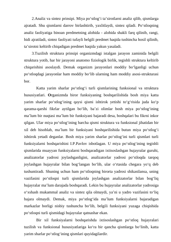 2.Analiz va sintez prinsipi. Miya po‘stlog‘i ta’sirotlarni analiz qilib, qismlarga
ajratadi. Shu qismlarni darrov birlashtirib, yaxlitlaydi, sintez qiladi. Po‘stloqning
analiz faoliyatiga binoan predmetning alohida - alohida shakli farq qilinib, rangi,
hidi ajratiladi, sintez faoliyati tufayli belgili predmet haqida tushincha hosil qilinib,
ta’sirotni keltirib chiqadigan predmet haqida yakun yasaladi.
3.Tuzilish struktura prinsipi organizmdagi istalgan jarayon zaminida belgili
struktura yotib, har bir jarayoni anatomo fiziologik birlik, tegishli struktura keltirib
chiqarishini  asoslaydi.  Demak  organizm  jarayonlari  moddiy bo‘lganligi  uchun
po‘stloqdagi jarayonlar ham moddiy bo‘lib ularning ham moddiy asosi-strukturasi
bor.
Katta yarim sharlar po‘stlog‘i turli qismlarining funksional va struktura
hususiyatlari.  Organizmda  biror  funksiyaning  boshqarilishida  bosh  miya  katta
yarim  sharlar  po‘stlog‘ining qaysi  qismi  ishtirok  yetishi  to‘g‘risida  juda ko‘p
qarama-qarshi  fikrlar  aytilgan  bo‘lib,  ba’zi  olimlar  bosh  miya  po‘stlog‘ining
ma’lum bir nuqtasi ma’lum bir funksiyani bajaradi desa, boshqalari bu fikrni inkor
qilgan. Ular miya po‘stlog‘ining barcha qismi struktura va funksional jihatidan bir
xil deb hisoblab, ma’lum bir funksiyani boshqarilishida butun miya po‘stlog‘i
ishtirok yetadi deganlar. Bosh miya yarim sharlar po‘stlog‘ini turli qismlari turli
funksiyalarni boshqarishini I.P.Pavlov isbotlagan. U miya po‘stlog‘ining tegishli
qismlarida muayyan funksiyalarni boshqaradigan ixtisoslashgan hujayralar guruhi,
analizatorlar  yadrosi  joylashganligini,  analizatorlar  yadrosi  po‘stloqda  tarqoq
joylashgan hujayralar bilan bog‘langan bo‘lib, ular o‘rtasida chegara yo‘q deb
tushuntiradi. Shuning uchun ham po‘stloqning birorta yadrosi shikastlansa, uning
vazifasini  po‘stloqni  turli  qismlarida  joylashgan  analizatorlar  bilan  bog‘liq
hujayralar ma’lum darajada boshqaradi. Lekin bu hujayralar analizatorlar yadrosiga
o‘xshash mukammal analiz va sintez qila olmaydi, ya’ni u yadro vazifasini to‘liq
bajara  olmaydi.  Demak,  miya  po‘stlog‘ida  ma’lum  funksiyalarni  bajaradigan
markazlar borligi nisbiy tushuncha bo‘lib, belgili funksiyani yuzaga chiqishida
po‘stloqni turli qismidagi hujayralar qatnashar ekan.
Bir  xil  funksiyalarni  boshqarishda  ixtisoslashgan  po‘stloq  hujayralari
tuzilish va funksional hususiyatlariga ko‘ra bir qancha qismlarga bo‘linib, katta
yarim sharlar po‘stlog‘ining qismlari quyidagilardir.
