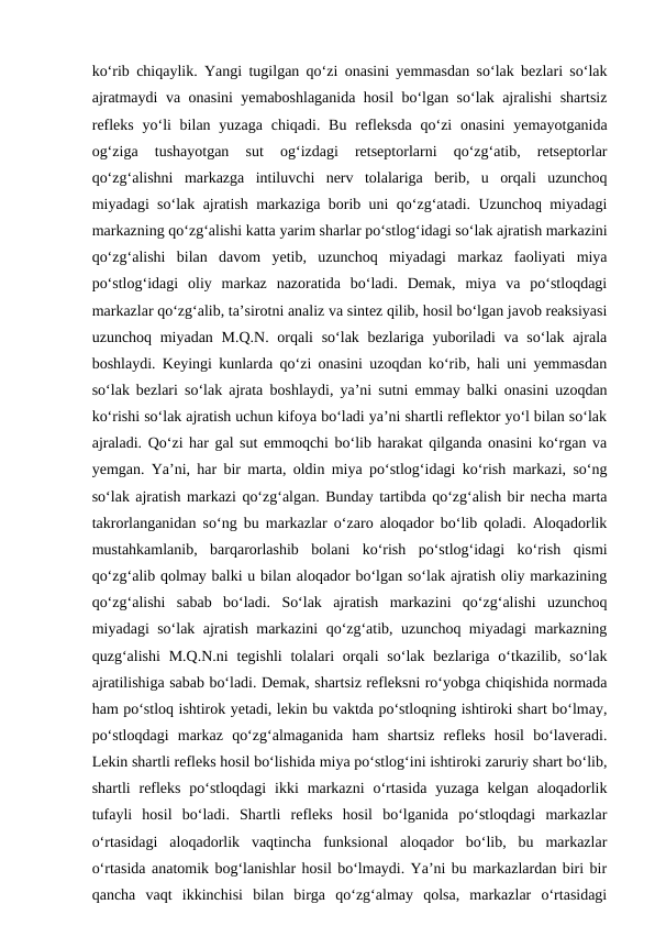ko‘rib chiqaylik. Yangi tugilgan qo‘zi onasini yemmasdan so‘lak bezlari so‘lak
ajratmaydi va onasini yemaboshlaganida hosil bo‘lgan so‘lak ajralishi shartsiz
refleks  yo‘li  bilan yuzaga chiqadi. Bu  refleksda  qo‘zi  onasini  yemayotganida
og‘ziga  tushayotgan  sut  og‘izdagi  retseptorlarni  qo‘zg‘atib,  retseptorlar
qo‘zg‘alishni  markazga  intiluvchi  nerv  tolalariga  berib,  u  orqali  uzunchoq
miyadagi so‘lak ajratish markaziga borib uni qo‘zg‘atadi. Uzunchoq miyadagi
markazning qo‘zg‘alishi katta yarim sharlar po‘stlog‘idagi so‘lak ajratish markazini
qo‘zg‘alishi  bilan  davom  yetib,  uzunchoq  miyadagi  markaz  faoliyati  miya
po‘stlog‘idagi  oliy  markaz  nazoratida  bo‘ladi.  Demak,  miya  va  po‘stloqdagi
markazlar qo‘zg‘alib, ta’sirotni analiz va sintez qilib, hosil bo‘lgan javob reaksiyasi
uzunchoq miyadan M.Q.N. orqali  so‘lak bezlariga yuboriladi  va so‘lak ajrala
boshlaydi. Keyingi kunlarda qo‘zi onasini uzoqdan ko‘rib, hali uni yemmasdan
so‘lak bezlari so‘lak ajrata boshlaydi, ya’ni sutni emmay balki onasini uzoqdan
ko‘rishi so‘lak ajratish uchun kifoya bo‘ladi ya’ni shartli reflektor yo‘l bilan so‘lak
ajraladi. Qo‘zi har gal sut emmoqchi bo‘lib harakat qilganda onasini ko‘rgan va
yemgan. Ya’ni, har bir marta, oldin miya po‘stlog‘idagi ko‘rish markazi, so‘ng
so‘lak ajratish markazi qo‘zg‘algan. Bunday tartibda qo‘zg‘alish bir necha marta
takrorlanganidan so‘ng bu markazlar o‘zaro aloqador bo‘lib qoladi. Aloqadorlik
mustahkamlanib,  barqarorlashib  bolani  ko‘rish  po‘stlog‘idagi  ko‘rish  qismi
qo‘zg‘alib qolmay balki u bilan aloqador bo‘lgan so‘lak ajratish oliy markazining
qo‘zg‘alishi  sabab  bo‘ladi.  So‘lak  ajratish  markazini  qo‘zg‘alishi  uzunchoq
miyadagi so‘lak ajratish markazini qo‘zg‘atib, uzunchoq miyadagi markazning
quzg‘alishi  M.Q.N.ni  tegishli  tolalari  orqali  so‘lak  bezlariga  o‘tkazilib, so‘lak
ajratilishiga sabab bo‘ladi. Demak, shartsiz refleksni ro‘yobga chiqishida normada
ham po‘stloq ishtirok yetadi, lekin bu vaktda po‘stloqning ishtiroki shart bo‘lmay,
po‘stloqdagi  markaz  qo‘zg‘almaganida  ham  shartsiz  refleks  hosil  bo‘laveradi.
Lekin shartli refleks hosil bo‘lishida miya po‘stlog‘ini ishtiroki zaruriy shart bo‘lib,
shartli  refleks  po‘stloqdagi  ikki  markazni  o‘rtasida  yuzaga  kelgan  aloqadorlik
tufayli  hosil  bo‘ladi.  Shartli  refleks  hosil  bo‘lganida  po‘stloqdagi  markazlar
o‘rtasidagi  aloqadorlik  vaqtincha  funksional  aloqador  bo‘lib,  bu  markazlar
o‘rtasida anatomik bog‘lanishlar hosil bo‘lmaydi. Ya’ni bu markazlardan biri bir
qancha  vaqt  ikkinchisi  bilan  birga  qo‘zg‘almay  qolsa,  markazlar  o‘rtasidagi
