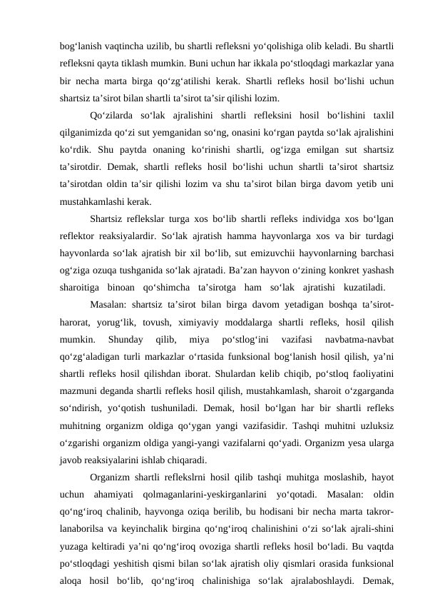 bog‘lanish vaqtincha uzilib, bu shartli refleksni yo‘qolishiga olib keladi. Bu shartli
refleksni qayta tiklash mumkin. Buni uchun har ikkala po‘stloqdagi markazlar yana
bir necha marta birga qo‘zg‘atilishi kerak. Shartli refleks hosil bo‘lishi uchun
shartsiz ta’sirot bilan shartli ta’sirot ta’sir qilishi lozim.
Qo‘zilarda  so‘lak  ajralishini  shartli  refleksini  hosil  bo‘lishini  taxlil
qilganimizda qo‘zi sut yemganidan so‘ng, onasini ko‘rgan paytda so‘lak ajralishini
ko‘rdik.  Shu  paytda  onaning  ko‘rinishi  shartli,  og‘izga  emilgan  sut  shartsiz
ta’sirotdir.  Demak,  shartli  refleks  hosil  bo‘lishi  uchun  shartli  ta’sirot  shartsiz
ta’sirotdan oldin ta’sir qilishi lozim va shu ta’sirot bilan birga davom yetib uni
mustahkamlashi kerak. 
Shartsiz reflekslar turga xos bo‘lib shartli refleks individga xos bo‘lgan
reflektor reaksiyalardir. So‘lak ajratish hamma hayvonlarga xos va bir turdagi
hayvonlarda so‘lak ajratish bir xil bo‘lib, sut emizuvchii hayvonlarning barchasi
og‘ziga ozuqa tushganida so‘lak ajratadi. Ba’zan hayvon o‘zining konkret yashash
sharoitiga  binoan  qo‘shimcha  ta’sirotga  ham  so‘lak  ajratishi  kuzatiladi.  
Masalan:  shartsiz ta’sirot bilan birga davom yetadigan boshqa ta’sirot-
harorat,  yorug‘lik,  tovush,  ximiyaviy  moddalarga  shartli  refleks,  hosil  qilish
mumkin.  Shunday  qilib,  miya  po‘stlog‘ini  vazifasi  navbatma-navbat
qo‘zg‘aladigan turli markazlar o‘rtasida funksional bog‘lanish hosil qilish, ya’ni
shartli refleks hosil qilishdan iborat. Shulardan kelib chiqib, po‘stloq faoliyatini
mazmuni deganda shartli refleks hosil qilish, mustahkamlash, sharoit o‘zgarganda
so‘ndirish,  yo‘qotish  tushuniladi.  Demak, hosil  bo‘lgan har  bir  shartli  refleks
muhitning organizm oldiga qo‘ygan yangi vazifasidir. Tashqi muhitni uzluksiz
o‘zgarishi organizm oldiga yangi-yangi vazifalarni qo‘yadi. Organizm yesa ularga
javob reaksiyalarini ishlab chiqaradi.
Organizm shartli reflekslrni hosil qilib tashqi muhitga moslashib, hayot
uchun  ahamiyati  qolmaganlarini-yeskirganlarini  yo‘qotadi.  Masalan:  oldin
qo‘ng‘iroq chalinib, hayvonga oziqa berilib, bu hodisani bir necha marta takror-
lanaborilsa va keyinchalik birgina qo‘ng‘iroq chalinishini o‘zi so‘lak ajrali-shini
yuzaga keltiradi ya’ni qo‘ng‘iroq ovoziga shartli refleks hosil bo‘ladi. Bu vaqtda
po‘stloqdagi yeshitish qismi bilan so‘lak ajratish oliy qismlari orasida funksional
aloqa  hosil  bo‘lib,  qo‘ng‘iroq  chalinishiga  so‘lak  ajralaboshlaydi.  Demak,
