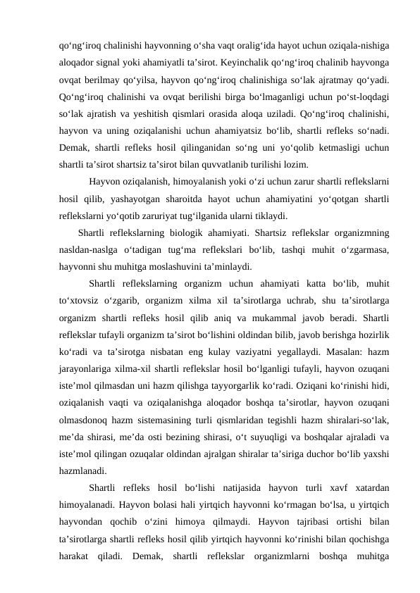 qo‘ng‘iroq chalinishi hayvonning o‘sha vaqt oralig‘ida hayot uchun oziqala-nishiga
aloqador signal yoki ahamiyatli ta’sirot. Keyinchalik qo‘ng‘iroq chalinib hayvonga
ovqat berilmay qo‘yilsa, hayvon qo‘ng‘iroq chalinishiga so‘lak ajratmay qo‘yadi.
Qo‘ng‘iroq chalinishi va ovqat berilishi birga bo‘lmaganligi uchun po‘st-loqdagi
so‘lak ajratish va yeshitish qismlari orasida aloqa uziladi. Qo‘ng‘iroq chalinishi,
hayvon va uning oziqalanishi uchun ahamiyatsiz bo‘lib, shartli refleks so‘nadi.
Demak, shartli refleks hosil qilinganidan so‘ng uni yo‘qolib ketmasligi uchun
shartli ta’sirot shartsiz ta’sirot bilan quvvatlanib turilishi lozim. 
Hayvon oziqalanish, himoyalanish yoki o‘zi uchun zarur shartli reflekslarni
hosil  qilib,  yashayotgan  sharoitda  hayot  uchun  ahamiyatini  yo‘qotgan  shartli
reflekslarni yo‘qotib zaruriyat tug‘ilganida ularni tiklaydi. 
Shartli  reflekslarning biologik ahamiyati. Shartsiz reflekslar  organizmning
nasldan-naslga  o‘tadigan  tug‘ma  reflekslari  bo‘lib,  tashqi  muhit  o‘zgarmasa,
hayvonni shu muhitga moslashuvini ta’minlaydi.
Shartli  reflekslarning  organizm  uchun  ahamiyati  katta  bo‘lib,  muhit
to‘xtovsiz  o‘zgarib,  organizm  xilma  xil  ta’sirotlarga  uchrab,  shu  ta’sirotlarga
organizm  shartli  refleks  hosil  qilib  aniq  va  mukammal  javob  beradi.  Shartli
reflekslar tufayli organizm ta’sirot bo‘lishini oldindan bilib, javob berishga hozirlik
ko‘radi  va ta’sirotga nisbatan  eng kulay vaziyatni  yegallaydi. Masalan:  hazm
jarayonlariga xilma-xil shartli reflekslar hosil bo‘lganligi tufayli, hayvon ozuqani
iste’mol qilmasdan uni hazm qilishga tayyorgarlik ko‘radi. Oziqani ko‘rinishi hidi,
oziqalanish vaqti va oziqalanishga aloqador boshqa ta’sirotlar, hayvon ozuqani
olmasdonoq hazm sistemasining turli qismlaridan tegishli hazm shiralari-so‘lak,
me’da shirasi, me’da osti bezining shirasi, o‘t suyuqligi va boshqalar ajraladi va
iste’mol qilingan ozuqalar oldindan ajralgan shiralar ta’siriga duchor bo‘lib yaxshi
hazmlanadi.
Shartli  refleks  hosil  bo‘lishi  natijasida  hayvon  turli  xavf  xatardan
himoyalanadi. Hayvon bolasi hali yirtqich hayvonni ko‘rmagan bo‘lsa, u yirtqich
hayvondan  qochib  o‘zini  himoya  qilmaydi.  Hayvon  tajribasi  ortishi  bilan
ta’sirotlarga shartli refleks hosil qilib yirtqich hayvonni ko‘rinishi bilan qochishga
harakat  qiladi.  Demak,  shartli  reflekslar  organizmlarni  boshqa  muhitga
