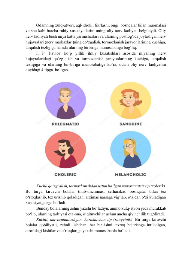  
Odamning xulq-atvori, aql-idroki, fikrlashi, ongi, boshqalar bilan muomalasi 
va shu kabi barcha ruhiy xususiyatlarini uning oliy nerv faoliyati belgilaydi. Oliy 
nerv faoliyati bosh miya katta yarimsharlari va ularning postlog‘ida joylashgan nerv 
hujayralari (nerv markazlari)ning qo‘zgalish, tormozlanish jarayonlarining kuchiga, 
tarqalish tezligiga hamda ularning birbiriga munosabatiga bog‘liq. 
I. P. Pavlov ko‘p yillik ilmiy kuzatishlari asosida miyaning nerv 
hujayralaridagi qo‘zg‘alish va tormozlanish jarayonlarining kuchiga, tarqalish 
tezligiga va ularning bir-biriga munosabatiga ko‘ra, odam oliy nerv faoliyatini 
quyidagi 4 tipga  bo‘lgan. 
 
 
Kuchli qo‘zg‘alish, tormozlanishdan ustun bo‘lgan muvozanatsiz tip (xolerik). 
Bu turga kiruvchi bolalar tinib-tinchimas, serharakat, boshqalar bilan tez 
o‘rtoqlashib, tez urishib qoladigan, arzimas narsaga yig‘lab, o‘zidan o‘zi kuladigan 
xususiyatga ega bo‘ladi. 
Bunday bolalarning zehni yaxshi bo‘ladiyu, ammo xulq-atvori juda murakkab 
bo‘lib, ularning tarbiyasi ota-ona, o‘qituvchilar uchun ancha qiyinchilik tug‘diradi. 
Kuchli, muvozanatlashgan, harakatchan tip (sangvinik). Bu turga kiruvchi 
bolalar qobiliyatli, zehnli, ishchan, har bir ishni tezroq bajarishga intiladigan, 
atrofidagi kishilar va o‘rtoqlariga yaxshi munosabatda bo‘ladi. 
