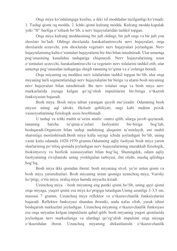 Orqa miya ko‘ndalangiga kesilsa, u ikki xil moddadan tuzilganligi ko‘rinadi: 
1. Tashqi qismi oq modda. 2. Ichki qismi kulrang modda. Kulrang modda kapalak 
yoki “H” harfiga o‘xshash bo‘lib, u nerv hujayralaridan tashkil topgan. 
Orqa miya kulrang moddasining bir juft oldingi, bir juft orqa va bir juft yon 
shoxlari bo‘ladi. Oldingi  shoxlarida harakatlantiruvchi nerv hujayralari, orqa 
shoxlarida sezuvchi, yon shoxlarida vegetativ nerv hujayralari joylashgan. Nerv 
hujayralarining kalta o‘simtalari hujayralarni bir-biri bilan tutashtiradi. Ular umurtqa 
pog‘onasining kanalidan tashqariga chiqmaydi. Nerv hujayralarining uzun 
o‘simtalari sezuvchi, harakatlantiruvchi va vegetativ nerv tolalarini tashkil etib, ular 
umurtqa pog‘onasidan tashqariga chiqib tananing to‘qima va a’zolariga boradi. 
Orqa miyaning oq moddasi nerv tolalaridan tashkil topgan bo‘lib, ular orqa 
miyaning turli segmentlaridagi nerv hujayralarini bir biriga va ularni bosh miyaning 
nerv hujayralari bilan tutashtiradi. Bu nerv tolalari orqa va bosh miya nerv 
markazlarida yuzaga kelgan qo‘zg‘olish impulslarini bir-biriga o‘tkazish 
funksiyasini bajaradi. 
Bosh miya. Bosh miya tabiat yaratgan ajoyib mo‘jizadir. Odamning bosh 
miyasi uning aql idroki, fikrlash qobiliyati, ongi kabi muhim psixik 
xususiyatlarining fiziologik asosi hisoblanadi. 
U tashqi va ichki muhit ta’sirini analiz -sintez qilib, ularga javob qaytaradi, 
tananing 
barcha 
to‘qima-a’zolari 
faoliyatini 
bir-biriga 
bog‘lab, 
boshqaradi.Organizm bilan tashqi muhitning aloqasini ta’minlaydi, uni muhit 
sharoitiga moslashtiradi.Bosh miya kalla suyagi ichida joylashgan bo‘lib, uning 
vazni katta odamda 1020-1970 gramm.Odamning aqliy faoliyati bosh miya yarim 
sharlarining po‘stloq qismida joylashgan nerv hujayralarining murakkab fiziologik, 
biokimyoviy va biofizik xussusiyatlari bilan bog‘liq. Shuningdek, odam aqliy 
faoliyatining rivojlanishi uning yoshligidan tarbiyasi, ilm olishi, mashq qilishiga 
bog‘liq. 
Bosh miya ikki qismdan iborat: bosh miyaning stvol, ya’ni ustun qismi va 
bosh miya yarimsharlari. Bosh miyaning ustun qismiga uzunchoq miya, Varoliy 
ko‘prigi, o‘rta miya, oraliq miya hamda miyacha kiradi. 
Uzunchoq miya  - bosh miyaning eng pastki qismi bo‘lib, uning quyi qismi 
orqa miyaga, yuqori qismi esa miya ko‘prigiga tutashgan.Uning uzunligi 3-3,5 sm, 
massasi 7 gramm. Uzunchoq miya reflektor va o‘tkazuvchanlik funksiyalarini 
bajaradi. Reflektor funksiyasi shundan iboratki, unda nafas olish, yurak ishini 
boshqarish markazlari joylashgan. Uzunchoq miyaning o‘tkazuvchanlik funksiyasi 
esa orqa miyadan kelgan impulslarni qabul qilib, bosh miyaning yuqori qismlarida 
joylashgan nerv  markazlariga va ulardagi qo‘zg‘alish impulsini orqa miyaga 
o‘tkazishdan 
iborat. 
Uzunchoq 
miyaning 
shikastlanishi 
o‘tkazuvchanlik 
