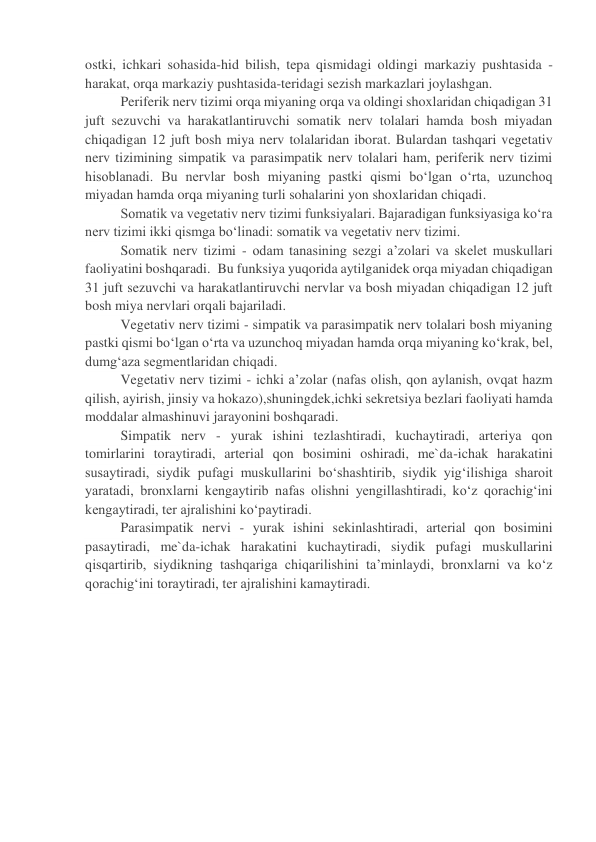 ostki, ichkari sohasida-hid bilish, tepa qismidagi oldingi markaziy pushtasida - 
harakat, orqa markaziy pushtasida-teridagi sezish markazlari joylashgan. 
Periferik nerv tizimi orqa miyaning orqa va oldingi shoxlaridan chiqadigan 31 
juft sezuvchi va harakatlantiruvchi somatik nerv tolalari hamda bosh miyadan 
chiqadigan 12 juft bosh miya nerv tolalaridan iborat. Bulardan tashqari vegetativ 
nerv tizimining simpatik va parasimpatik nerv tolalari ham, periferik nerv tizimi 
hisoblanadi. Bu nervlar bosh miyaning pastki qismi bo‘lgan o‘rta, uzunchoq 
miyadan hamda orqa miyaning turli sohalarini yon shoxlaridan chiqadi. 
Somatik va vegetativ nerv tizimi funksiyalari. Bajaradigan funksiyasiga ko‘ra 
nerv tizimi ikki qismga bo‘linadi: somatik va vegetativ nerv tizimi. 
Somatik nerv tizimi - odam tanasining sezgi a’zolari va skelet muskullari 
faoliyatini boshqaradi.  Bu funksiya yuqorida aytilganidek orqa miyadan chiqadigan 
31 juft sezuvchi va harakatlantiruvchi nervlar va bosh miyadan chiqadigan 12 juft 
bosh miya nervlari orqali bajariladi. 
Vegetativ nerv tizimi - simpatik va parasimpatik nerv tolalari bosh miyaning 
pastki qismi bo‘lgan o‘rta va uzunchoq miyadan hamda orqa miyaning ko‘krak, bel, 
dumg‘aza segmentlaridan chiqadi. 
Vegetativ nerv tizimi - ichki a’zolar (nafas olish, qon aylanish, ovqat hazm 
qilish, ayirish, jinsiy va hokazo),shuningdek,ichki sekretsiya bezlari faoliyati hamda 
moddalar almashinuvi jarayonini boshqaradi. 
Simpatik nerv - yurak ishini tezlashtiradi, kuchaytiradi, arteriya qon 
tomirlarini toraytiradi, arterial qon bosimini oshiradi, me`da-ichak harakatini 
susaytiradi, siydik pufagi muskullarini bo‘shashtirib, siydik yig‘ilishiga sharoit 
yaratadi, bronxlarni kengaytirib nafas olishni yengillashtiradi, ko‘z qorachig‘ini 
kengaytiradi, ter ajralishini ko‘paytiradi. 
Parasimpatik nervi - yurak ishini sekinlashtiradi, arterial qon bosimini 
pasaytiradi, me`da-ichak harakatini kuchaytiradi, siydik pufagi muskullarini 
qisqartirib, siydikning tashqariga chiqarilishini ta’minlaydi, bronxlarni va ko‘z 
qorachig‘ini toraytiradi, ter ajralishini kamaytiradi. 
