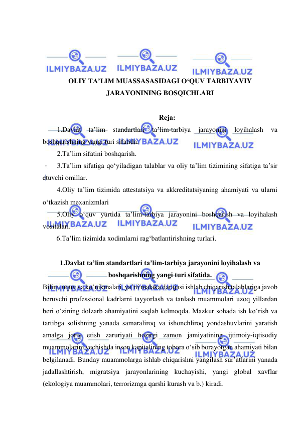  
 
 
 
 
 
OLIY TA’LIM MUASSASASIDAGI O‘QUV TARBIYAVIY 
JARAYONINING BOSQICHLARI 
 
Reja: 
1.Davlat 
ta’lim 
standartlari 
ta’lim-tarbiya 
jarayonini 
loyihalash 
va 
boshqarishning yangi turi sifatida. 
2.Ta’lim sifatini boshqarish. 
3.Ta’lim sifatiga qo‘yiladigan talablar va oliy ta’lim tizimining sifatiga ta’sir 
etuvchi omillar. 
4.Oliy ta’lim tizimida attestatsiya va akkreditatsiyaning ahamiyati va ularni 
o‘tkazish mexanizmlari 
5.Oliy o‘quv yurtida ta’lim-tarbiya jarayonini boshqarish va loyihalash 
vositalari. 
6.Ta’lim tizimida xodimlarni rag‘batlantirishning turlari. 
 
1.Davlat ta’lim standartlari ta’lim-tarbiya jarayonini loyihalash va 
boshqarishning yangi turi sifatida. 
Bilim, uquv va ko‘nikmalari, ya’ni malaka darajasi ishlab chiqarish talablariga javob 
beruvchi professional kadrlarni tayyorlash va tanlash muammolari uzoq yillardan 
beri o‘zining dolzarb ahamiyatini saqlab kelmoqda. Mazkur sohada ish ko‘rish va 
tartibga solishning yanada samaraliroq va ishonchliroq yondashuvlarini yaratish 
amalga joriy etish zaruriyati hozirgi zamon jamiyatining ijtimoiy-iqtisodiy 
muammolarini yechishda inson kapitalining tobora o‘sib borayotgan ahamiyati bilan 
belgilanadi. Bunday muammolarga ishlab chiqarishni yangilash sur’atlarini yanada 
jadallashtirish, migratsiya jarayonlarining kuchayishi, yangi global xavflar 
(ekologiya muammolari, terrorizmga qarshi kurash va b.) kiradi.  
