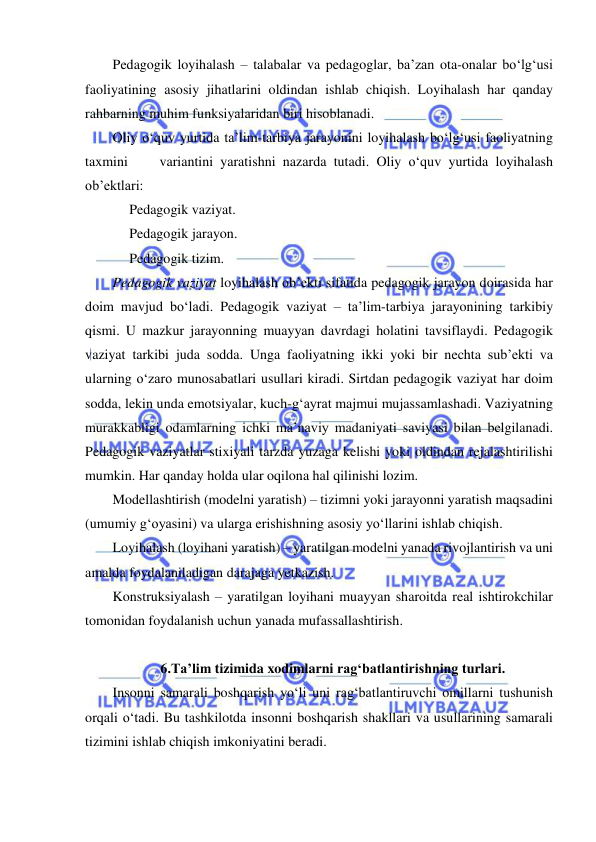  
 
Pedagogik loyihalash – talabalar va pedagoglar, ba’zan ota-onalar bo‘lg‘usi 
faoliyatining asosiy jihatlarini oldindan ishlab chiqish. Loyihalash har qanday 
rahbarning muhim funksiyalaridan biri hisoblanadi.  
Oliy o‘quv yurtida ta’lim-tarbiya jarayonini loyihalash bo‘lg‘usi faoliyatning 
taxmini 
 variantini yaratishni nazarda tutadi. Oliy o‘quv yurtida loyihalash 
ob’ektlari: 
Pedagogik vaziyat. 
Pedagogik jarayon. 
Pedagogik tizim.  
Pedagogik vaziyat loyihalash ob’ekti sifatida pedagogik jarayon doirasida har 
doim mavjud bo‘ladi. Pedagogik vaziyat – ta’lim-tarbiya jarayonining tarkibiy 
qismi. U mazkur jarayonning muayyan davrdagi holatini tavsiflaydi. Pedagogik 
vaziyat tarkibi juda sodda. Unga faoliyatning ikki yoki bir nechta sub’ekti va 
ularning o‘zaro munosabatlari usullari kiradi. Sirtdan pedagogik vaziyat har doim 
sodda, lekin unda emotsiyalar, kuch-g‘ayrat majmui mujassamlashadi. Vaziyatning 
murakkabligi odamlarning ichki ma’naviy madaniyati saviyasi bilan belgilanadi. 
Pedagogik vaziyatlar stixiyali tarzda yuzaga kelishi yoki oldindan rejalashtirilishi 
mumkin. Har qanday holda ular oqilona hal qilinishi lozim.  
Modellashtirish (modelni yaratish) – tizimni yoki jarayonni yaratish maqsadini 
(umumiy g‘oyasini) va ularga erishishning asosiy yo‘llarini ishlab chiqish.  
Loyihalash (loyihani yaratish) – yaratilgan modelni yanada rivojlantirish va uni 
amalda foydalaniladigan darajaga yetkazish.  
Konstruksiyalash – yaratilgan loyihani muayyan sharoitda real ishtirokchilar 
tomonidan foydalanish uchun yanada mufassallashtirish.  
 
6.Ta’lim tizimida xodimlarni rag‘batlantirishning turlari. 
Insonni samarali boshqarish yo‘li uni rag‘batlantiruvchi omillarni tushunish 
orqali o‘tadi. Bu tashkilotda insonni boshqarish shakllari va usullarining samarali 
tizimini ishlab chiqish imkoniyatini beradi.  
