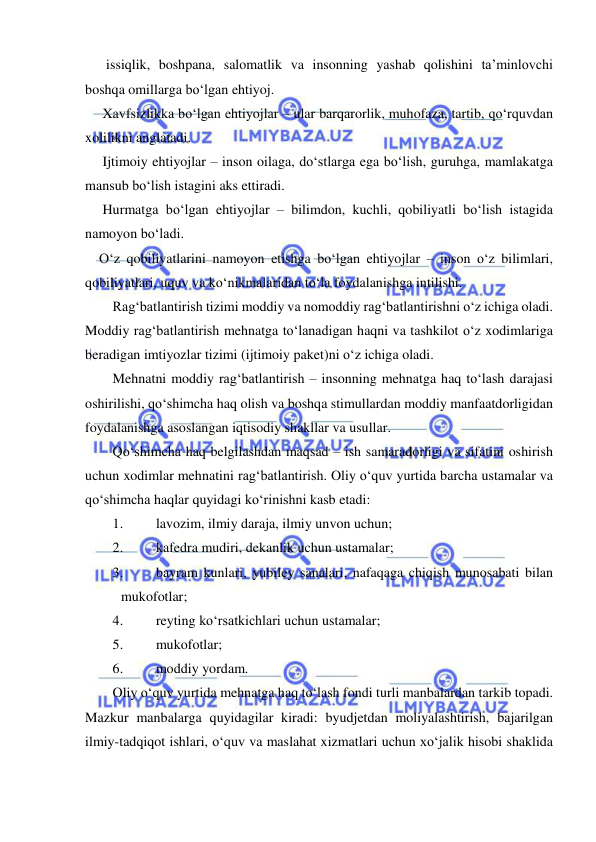  
 
      issiqlik, boshpana, salomatlik va insonning yashab qolishini ta’minlovchi 
boshqa omillarga bo‘lgan ehtiyoj.  
     Xavfsizlikka bo‘lgan ehtiyojlar – ular barqarorlik, muhofaza, tartib, qo‘rquvdan 
xolilikni anglatadi.  
     Ijtimoiy ehtiyojlar – inson oilaga, do‘stlarga ega bo‘lish, guruhga, mamlakatga 
mansub bo‘lish istagini aks ettiradi. 
     Hurmatga bo‘lgan ehtiyojlar – bilimdon, kuchli, qobiliyatli bo‘lish istagida 
namoyon bo‘ladi. 
    O‘z qobiliyatlarini namoyon etishga bo‘lgan ehtiyojlar – inson o‘z bilimlari, 
qobiliyatlari, uquv va ko‘nikmalaridan to‘la foydalanishga intilishi.  
Rag‘batlantirish tizimi moddiy va nomoddiy rag‘batlantirishni o‘z ichiga oladi. 
Moddiy rag‘batlantirish mehnatga to‘lanadigan haqni va tashkilot o‘z xodimlariga 
beradigan imtiyozlar tizimi (ijtimoiy paket)ni o‘z ichiga oladi.  
Mehnatni moddiy rag‘batlantirish – insonning mehnatga haq to‘lash darajasi 
oshirilishi, qo‘shimcha haq olish va boshqa stimullardan moddiy manfaatdorligidan 
foydalanishga asoslangan iqtisodiy shakllar va usullar.  
Qo‘shimcha haq belgilashdan maqsad – ish samaradorligi va sifatini oshirish 
uchun xodimlar mehnatini rag‘batlantirish. Oliy o‘quv yurtida barcha ustamalar va 
qo‘shimcha haqlar quyidagi ko‘rinishni kasb etadi: 
1. 
lavozim, ilmiy daraja, ilmiy unvon uchun; 
2. 
kafedra mudiri, dekanlik uchun ustamalar; 
3. 
bayram kunlari, yubiley sanalari, nafaqaga chiqish munosabati bilan 
mukofotlar; 
4. 
reyting ko‘rsatkichlari uchun ustamalar; 
5. 
mukofotlar;  
6. 
moddiy yordam.  
Oliy o‘quv yurtida mehnatga haq to‘lash fondi turli manbalardan tarkib topadi. 
Mazkur manbalarga quyidagilar kiradi: byudjetdan moliyalashtirish, bajarilgan 
ilmiy-tadqiqot ishlari, o‘quv va maslahat xizmatlari uchun xo‘jalik hisobi shaklida 
