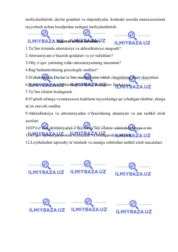  
 
moliyalashtirish, davlat grantlari va stipendiyalar, kontrakt asosida mutaxassislarni 
tayyorlash uchun byudjetdan tashqari moliyalashtirish.  
 
 
Nazorat uchun savollar: 
 
1.Ta’lim tizimida attestatsiya va akkreditatsiya maqsadi? 
2.Attestatsiyani o‘tkazish qoidalari va yo‘nalishlari? 
3.Oliy o‘quv yurtining ichki attestatsiyasining mazmuni? 
4.Rag‘batlantirishning psixologik omillari? 
5.O‘zbekistonda Davlat ta’lim standartlarini ishlab chiqishning shart-sharoitlari. 
6.Davlat ta’lim standartlarining tashkiliy boshqaruv funksiyasi.  
7.Ta’lim sifatini boshqarish. 
8.O‘qitish sifatiga va mutaxassis kadrlarni tayyorlashga qo‘yiladigan talablar, ularga 
ta’sir etuvchi omillar. 
9.Akkreditatsiya va attestatsiyadan o‘tkazishning ahamiyati va uni tashkil etish 
asoslari. 
10.O‘z-o‘zini atestatsiyadan o‘tkazish ta’lim sifatini oshirishda tutgan o‘rni. 
11.O‘quv tarbiya jarayonini loyihalash va boshqarish vositalari. 
12.Loyihalashni iqtisodiy ta’minlash va amalga oshirishni tashkil etish masalalari. 
 
 
 
