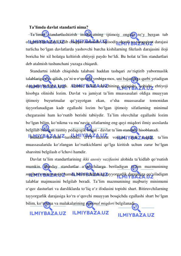  
 
 
   Ta’limda davlat standarti nima?  
    Ta’limni standartlashtirish insoniyatning ijtimoiy ongida ro‘y bergan tub 
o‘zgarishlar tufayli kelib chiqqan zaruratdir. Iqtisodiy ahvoli va taraqqiyot darajasi 
turlicha bo‘lgan davlatlarda yashovchi barcha kishilarning fikrlash darajasini iloji 
boricha bir xil holatga keltirish ehtiyoji paydo bo‘ldi. Bu holat ta’lim standartlari 
deb atalmish tushunchani yuzaga chiqardi.  
    Standartni ishlab chiqishda talabani haddan tashqari zo‘riqtirib yubormaslik 
talablariga riya qilish, ya’ni u o‘quvchi yoshiga mos, uni bajarishga qurbi yetadigan 
darajada bo‘lishi kerak. Albatta, ta’lim oluvchining qiziqishi, xohishi, ehtiyoji 
hisobga olinishi lozim. Davlat va jamiyat ta’lim muassasalari oldiga muayyan 
ijtimoiy 
buyurtmalar 
qo‘yayotgan 
ekan, 
o‘sha 
muassasalar 
tomonidan 
tayyorlanadigan kadr egallashi lozim bo‘lgan ijtimoiy sifatlarning minimal 
chegarasini ham ko‘rsatib berishi tabiiydir. Ta’lim oluvchilar egallashi lozim 
bo‘lgan bilim, ko‘nikma va ma’naviy sifatlarning eng quyi miqdori ilmiy asoslarda 
belgilab berilgan rasmiy pedagogik hujjat - davlat ta’lim standarti hisoblanadi.  
    Bundan ko‘rinib turibdiki, DTS nazorat vositasi, ayni vaqtda, ta’lim 
muassasalarida ko‘zlangan ko‘rsatkichlarni qo‘lga kiritish uchun zarur bo‘lgan 
sharoitni belgilash o‘lchovi hamdir.  
    Davlat ta’lim standartlarining ikki asosiy vazifasini alohida ta’kidlab qo‘rsatish 
mumkin. Bunday standartlar o‘quvchilarga beriladigan ta’lim mazmunining 
majburiy minimumini hamda bitiruvchilarning tayyorgarlik darajasiga qo‘yiladigan 
talablar majmuasini belgilab beradi. Ta’lim mazmunining majburiy minimumi 
o‘quv dasturlari va darsliklarda to‘liq o‘z ifodasini topishi shart. Bitiruvchilarning 
tayyorgarlik darajasiga ko‘ra o‘quvchi muayyan bosqichda egallashi shart bo‘lgan 
bilim, ko‘nikma va malakalarining minimal miqdori belgilanadi.  
 
 
