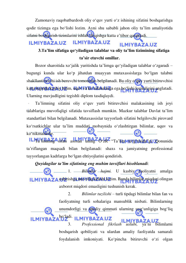  
 
Zamonaviy raqobatbardosh oliy o‘quv yurti o‘z ishining sifatini boshqarishga 
qodir tizimga ega bo‘lishi lozim. Ayni shu sababli jahon oliy ta’lim amaliyotida 
sifatni boshqarish tizimlarini ishlab chiqishga katta e’tibor qaratiladi.  
 
3.Ta’lim sifatiga qo‘yiladigan talablar va oliy ta’lim tizimining sifatiga 
ta’sir etuvchi omillar. 
Bozor sharoitida xo‘jalik yuritishda ta’limga qo‘yiladigan talablar o‘zgaradi – 
bugungi kunda ular ko‘p jihatdan muayyan mutaxassislarga bo‘lgan talabni 
shakllantiruvchi ish beruvchi tomonidan belgilanadi. Bu oliy o‘quv yurti bitiruvchisi 
katta hajmda kasbiy bilim, uquv va ko‘nikmalarga ega bo‘lishi lozimligini anglatadi. 
Ularning mavjudligini tegishli diplom tasdiqlaydi.  
Ta’limning sifatini oliy o‘quv yurti bitiruvchisi malakasining ish joyi 
talablariga muvofiqligi sifatida tavsiflash mumkin. Mazkur talablar Davlat ta’lim 
standartlari bilan belgilanadi. Mutaxassislar tayyorlash sifatini belgilovchi pirovard 
ko‘rsatkichlar ular ta’lim muddati mobaynida o‘zlashtirgan bilimlar, uquv va 
ko‘nikmalardir.  
Ta’limning sifati asosan uning O‘zR “Ta’lim to‘g‘risida”gi Qonunida 
ta’riflangan maqsadi bilan belgilanadi: shaxs va jamiyatning professional 
tayyorlangan kadrlarga bo‘lgan ehtiyojlarini qondirish.  
Quyidagilar ta’lim sifatining eng muhim tavsiflari hisoblanadi:  
1. 
Bilimlar hajmi. U kasbiy faoliyatni amalga 
oshirishga muvofiq kelishi lozim. Bunda bilimlar miqdori olingan 
axborot miqdori emasligini tushunish kerak.  
2. 
Bilimlar tuzilishi – turli tipdagi bilimlar bilan fan va 
faoliyatning turli sohalariga mansublik nisbati. Bilimlarning 
unumdorligi va amaliy qimmati ularning uyg‘unligiga bog‘liq 
bo‘ladi.  
3. 
Professional fikrlash uslubi, ya’ni bilimlarni 
boshqarish qobiliyati va ulardan amaliy faoliyatda samarali 
foydalanish imkoniyati. Ko‘pincha bitiruvchi o‘zi olgan 
