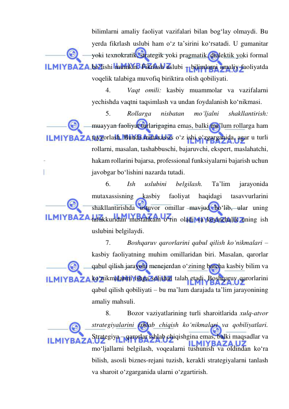  
 
bilimlarni amaliy faoliyat vazifalari bilan bog‘lay olmaydi. Bu 
yerda fikrlash uslubi ham o‘z ta’sirini ko‘rsatadi. U gumanitar 
yoki texnokratik, strategik yoki pragmatik, dialektik yoki formal 
bo‘lishi mumkin. Fikrlash uslubi – bilimlarni amaliy faoliyatda 
voqelik talabiga muvofiq biriktira olish qobiliyati.  
4. 
Vaqt omili: kasbiy muammolar va vazifalarni 
yechishda vaqtni taqsimlash va undan foydalanish ko‘nikmasi.  
5. 
Rollarga 
nisbatan 
mo‘ljalni 
shakllantirish: 
muayyan faoliyat turlarigagina emas, balki ma’lum rollarga ham 
tayyorlash. Bunda mutaxassis o‘z ishi o‘zgarganida, agar u turli 
rollarni, masalan, tashabbuschi, bajaruvchi, ekspert, maslahatchi, 
hakam rollarini bajarsa, professional funksiyalarni bajarish uchun 
javobgar bo‘lishini nazarda tutadi.  
6. 
Ish 
uslubini 
belgilash. 
Ta’lim 
jarayonida 
mutaxassisning 
kasbiy 
faoliyat 
haqidagi 
tasavvurlarini 
shakllantirishda ustuvor omillar mavjud bo‘lib, ular uning 
tafakkuridan mustahkam o‘rin oladi va keyinchalik uning ish 
uslubini belgilaydi.  
7. 
Boshqaruv qarorlarini qabul qilish ko‘nikmalari – 
kasbiy faoliyatning muhim omillaridan biri. Masalan, qarorlar 
qabul qilish jarayoni menejerdan o‘zining barcha kasbiy bilim va 
ko‘nikmalarini ishga solishni talab etadi. Boshqaruv qarorlarini 
qabul qilish qobiliyati – bu ma’lum darajada ta’lim jarayonining 
amaliy mahsuli.  
8. 
Bozor vaziyatlarining turli sharoitlarida xulq-atvor 
strategiyalarini ishlab chiqish ko‘nikmalari va qobiliyatlari. 
Strategiya – qarorlar ishlab chiqishgina emas, balki maqsadlar va 
mo‘ljallarni belgilash, voqealarni tushunish va oldindan ko‘ra 
bilish, asosli biznes-rejani tuzish, kerakli strategiyalarni tanlash 
va sharoit o‘zgarganida ularni o‘zgartirish.  
