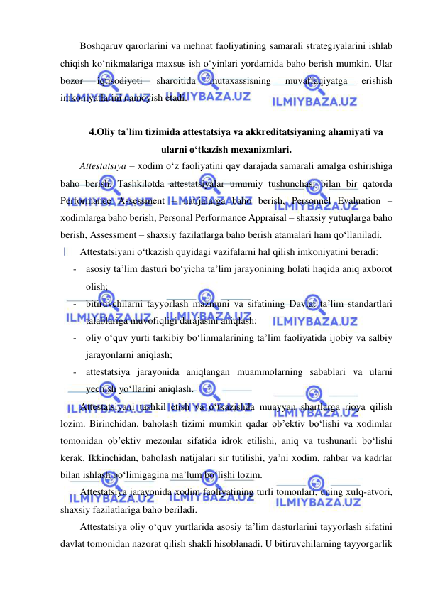  
 
Boshqaruv qarorlarini va mehnat faoliyatining samarali strategiyalarini ishlab 
chiqish ko‘nikmalariga maxsus ish o‘yinlari yordamida baho berish mumkin. Ular 
bozor 
iqtisodiyoti 
sharoitida 
mutaxassisning 
muvaffaqiyatga 
erishish 
imkoniyatlarini namoyish etadi.  
 
4.Oliy ta’lim tizimida attestatsiya va akkreditatsiyaning ahamiyati va 
ularni o‘tkazish mexanizmlari. 
Attestatsiya – xodim o‘z faoliyatini qay darajada samarali amalga oshirishiga 
baho berish. Tashkilotda attestatsiyalar umumiy tushunchasi bilan bir qatorda 
Performance Assessment – natijalarga baho berish, Personnel Evaluation – 
xodimlarga baho berish, Personal Performance Appraisal – shaxsiy yutuqlarga baho 
berish, Assessment – shaxsiy fazilatlarga baho berish atamalari ham qo‘llaniladi.  
Attestatsiyani o‘tkazish quyidagi vazifalarni hal qilish imkoniyatini beradi: 
- asosiy ta’lim dasturi bo‘yicha ta’lim jarayonining holati haqida aniq axborot 
olish; 
- bitiruvchilarni tayyorlash mazmuni va sifatining Davlat ta’lim standartlari 
talablariga muvofiqligi darajasini aniqlash; 
- oliy o‘quv yurti tarkibiy bo‘linmalarining ta’lim faoliyatida ijobiy va salbiy 
jarayonlarni aniqlash; 
- attestatsiya jarayonida aniqlangan muammolarning sabablari va ularni 
yechish yo‘llarini aniqlash.  
Attestatsiyani tashkil etish va o‘tkazishda muayyan shartlarga rioya qilish 
lozim. Birinchidan, baholash tizimi mumkin qadar ob’ektiv bo‘lishi va xodimlar 
tomonidan ob’ektiv mezonlar sifatida idrok etilishi, aniq va tushunarli bo‘lishi 
kerak. Ikkinchidan, baholash natijalari sir tutilishi, ya’ni xodim, rahbar va kadrlar 
bilan ishlash bo‘limigagina ma’lum bo‘lishi lozim.  
Attestatsiya jarayonida xodim faoliyatining turli tomonlari, uning xulq-atvori, 
shaxsiy fazilatlariga baho beriladi.  
Attestatsiya oliy o‘quv yurtlarida asosiy ta’lim dasturlarini tayyorlash sifatini 
davlat tomonidan nazorat qilish shakli hisoblanadi. U bitiruvchilarning tayyorgarlik 
