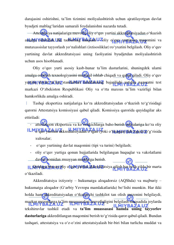  
 
darajasini oshirishni, ta’lim tizimini moliyalashtirish uchun ajratilayotgan davlat 
byudjeti mablag‘laridan samarali foydalanishni nazarda tutadi.  
Attestatsiya natijalariga muvofiq oliy o‘quv yurtini akkreditatsiyadan o‘tkazish 
amalga oshiriladi. Bu tadbirning maqsadi – oliy o‘quv yurtining maqomini va 
mutaxassislar tayyorlash yo‘nalishlari (ixtisosliklar) ro‘yxatini belgilash. Oliy o‘quv 
yurtining davlat akkreditatsiyasi uning faoliyatini byudjetdan moliyalashtirish 
uchun asos hisoblanadi.  
Oliy o‘quv yurti asosiy kasb-hunar ta’lim dasturlarini, shuningdek ularni 
amalga oshirish texnologiyasini mustaqil ishlab chiqadi va qabul qiladi. Oliy o‘quv 
yurtida davlat ta’lim standartlari talablarining bajarilishi ustidan nazoratni test 
markazi O‘zbekiston Respublikasi Oliy va o‘rta maxsus ta’lim vazirligi bilan 
hamkorlikda amalga oshiradi.  
Tashqi ekspertiza natijalariga ko‘ra akkreditatsiyadan o‘tkazish to‘g‘risidagi 
qarorni Attestatsiya komissiyasi qabul qiladi. Komissiya qarorida quyidagilar aks 
ettiriladi: 
- attestatsion ekspertiza va ko‘rsatkichlarga baho berish natijalariga ko‘ra oliy 
o‘quv yuritini akkrediatsiyadan o‘tgan (yoki o‘tmagan) deb topish to‘g‘risida 
xulosalar; 
-  o‘quv yurtining davlat maqomini (tipi va turini) belgilash; 
- oliy o‘quv yurtiga qonun hujjatlarida belgilangan huquqlar va vakolatlarni 
davlat nomidan muayyan muddatga berish. 
Qoidaga binoan oliy o‘quv yurtini akkreditatsiya qilish har besh yilda bir marta 
o‘tkaziladi.  
Akkreditatsiya ixtiyoriy – hukumatga aloqadorsiz (AQShda) va majburiy – 
hukumatga aloqador (G‘arbiy Yevropa mamlakatlarida) bo‘lishi mumkin. Har ikki 
holda ham akkreditatsiyadan o‘tkazuvchi tashkilot tan olish mezonini belgilaydi, 
mazkur mezonlarga ta’lim muassasalari muvofiqligini belgilash maqsadida joylarda 
tekshiruvlar tashkil etadi va ta’lim muassasasi hamda uning tayyorlov 
dasturlariga akkreditlangan maqomini berish to‘g‘risida qaror qabul qiladi. Bundan 
tashqari, attestatsiya va o‘z-o‘zini attestatsiyalash bir-biri bilan turlicha muddat va 
