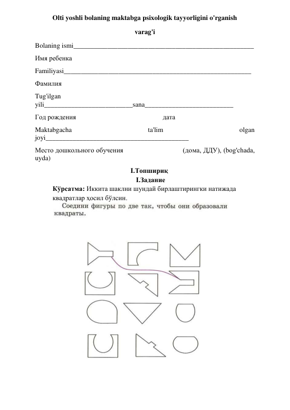 Olti yoshli bolaning maktabga psixologik tayyorligini o'rganish  
varag'i 
Bolaning ismi_____________________________________________________ 
Имя ребенка 
Familiyasi_______________________________________________________ 
Фамилия  
Tug'ilgan 
yili__________________________sana__________________________ 
Год рождения                                                   дата 
Maktabgacha 
ta'lim 
olgan 
joyi__________________________________________ 
Место дошкольного обучения                              (дома, ДДУ), (bog'chada, 
uyda) 
I.Топшириқ 
                                                 I.Задание 
Кўрсатма: Иккита шаклни шундай бирлаштирингки натижада 
квадратлар ҳосил бўлсин. 
 
 
 
