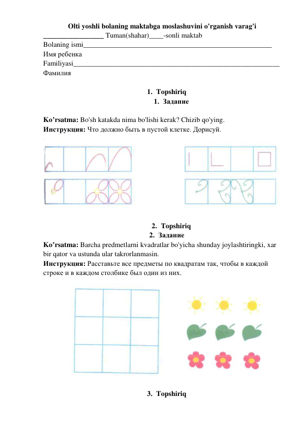 Olti yoshli bolaning maktabga moslashuvini o'rganish varag'i 
_________________ Tuman(shahar)____-sonli maktab 
Bolaning ismi_____________________________________________________ 
Имя ребенка 
Familiyasi__________________________________________________________ 
Фамилия  
 
1. Topshiriq   
1. Задание  
 
Ko’rsatma: Bo'sh katakda nima bo'lishi kerak? Chizib qo'ying.  
Инструкция: Что должно быть в пустой клетке. Дорисуй.  
 
 
2. Topshiriq   
2. Задание  
Ko’rsatma: Barcha predmetlarni kvadratlar bo'yicha shunday joylashtiringki, xar 
bir qator va ustunda ular takrorlanmasin. 
Инструкция: Расставьте все предметы по квадратам так, чтобы в каждой 
строке и в каждом столбике был один из них.   
 
 
3. Topshiriq   

