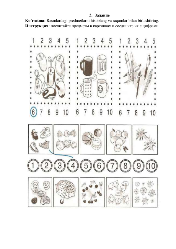 3. Задание  
Ko’rsatma: Rasmlardagi predmetlarni hisoblang va raqamlar bilan birlashtiring. 
Инструкция: посчитайте предметы в картинках и соедините их с цифрами.  
 
 
 
 
 
 
 
