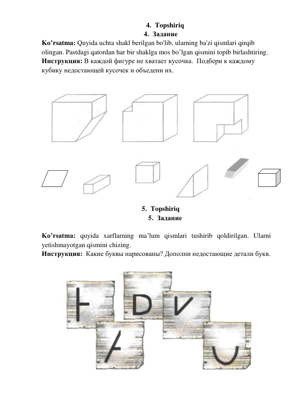 4. Topshiriq   
4. Задание  
Ko’rsatma: Quyida uchta shakl berilgan bo'lib, ularning ba'zi qismlari qirqib 
olingan. Pastdagi qatordan har bir shaklga mos bo’lgan qismini topib birlashtiring.  
Инструкция: В каждой фигуре не хватает кусочка.  Подбери к каждому 
кубику недостающей кусочек и объедени их. 
 
  
 
5. Topshiriq   
5. Задание  
 
Ko’rsatma: quyida xarflarning ma’lum qismlari tushirib qoldirilgan. Ularni 
yetishmayotgan qismini chizing.    
Инструкция:  Какие буквы нарисованы? Дополни недостающие детали букв. 
 
       
 
 
