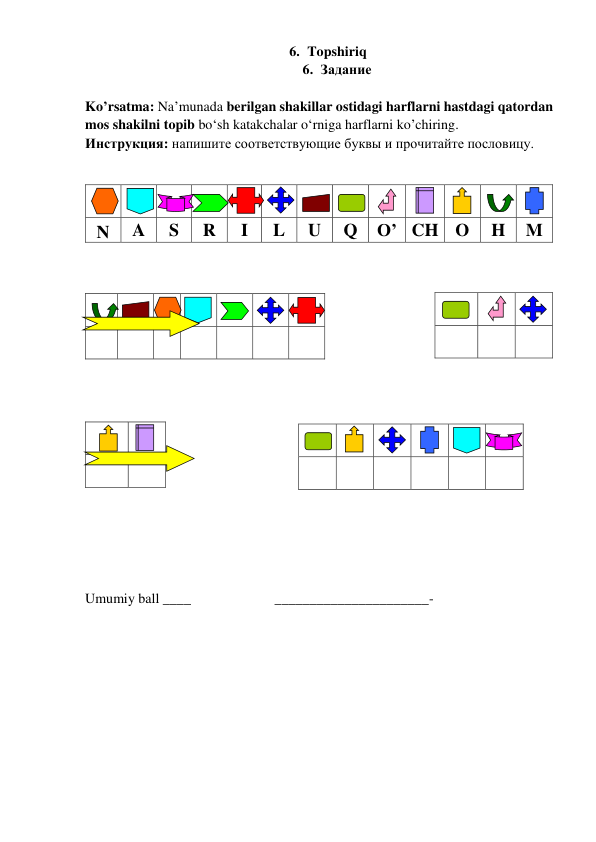 6. Topshiriq   
6. Задание  
 
Ko’rsatma: Na’munada berilgan shakillar ostidagi harflarni hastdagi qatordan 
mos shakilni topib bo‘sh katakchalar o‘rniga harflarni ko’chiring. 
Инструкция: напишите соответствующие буквы и прочитайте пословицу.    
            
 
 
 
 
 
 
 
 
 
 
 
 
 
 
 
 
  
N 
A 
S 
R 
I 
L 
U 
Q 
O’ CH O 
H 
M 
  
 
 
 
 
 
 
 
 
 
 
 
 
 
Umumiy ball ____                        ______________________- 
 
 
 
 
 
 
 
 
 
 
 
 
 
 
 
 
 
 
 
 
 
 
 
 
 
 
 
 
 
 
 
 
 
 
 
 
 
 
 
 
 
 
 
 
