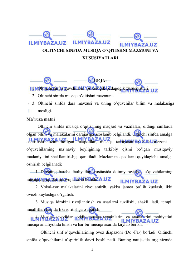 1 
 
 
 
 
 
 
OLTINCHI SINFDA MUSIQA O‘QITISHNI MAZMUNI VA 
XUSUSIYATLARI 
 
 
REJA: 
1. Oltinchi sinf o’quvchilarini psixologik-pedagogik xususiyatlari. 
2. Oltinchi sinfda musiqa o’qitishni mazmuni. 
3. Oltinchi sinfda dars mavzusi va uning o’quvchilar bilim va malakasiga 
mosligi. 
Ma’ruza matni 
Oltinchi sinfda musiqa o’qitishning maqsad va vazifalari, oldingi sinflarda 
olgan bilim va malakalarini darajasiga asoslanib belgilandi. Oltinchi sinfda amalga 
oshirilishi lozim bo’lgan maqsadlar, musiqa tarbiyasining bosh mezoni – 
o’quvchilarning ma’naviy boyligining tarkibiy qismi bo’lgan musiqaviy 
madaniyatini shakllantirishga qaratiladi. Mazkur maqsadlarni quyidagicha amalga 
oshirish belgilanadi: 
1. Darsning barcha faoliyatlari vositasida doimiy ravishda o’quvchilarning 
musiqaviy iqtidorini rivojlantirib borish. 
2. Vokal-xor malakalarini rivojlantirib, yakka jamoa bo’lib kuylash, ikki 
ovozli kuylashga o’rgatish. 
3. Musiqa idrokini rivojlantirish va asarlarni tuzilishi, shakli, ladi, tempi, 
mualliflari haqida fikr юritishga o’rgatish. 
4. Musiqa savodidan, oddiy musiqa terminlarini va atamalarini mohiyatini 
musiqa amaliyotida bilish va har bir musiqa asarida kuylab borish.  
 
Oltinchi sinf o’quvchilarining ovoz diapazoni (Do1-Fa2) bo’ladi. Oltinchi 
sinfda o’quvchilarni o’spirinlik davri boshlanadi. Buning natijasida organizmda 
