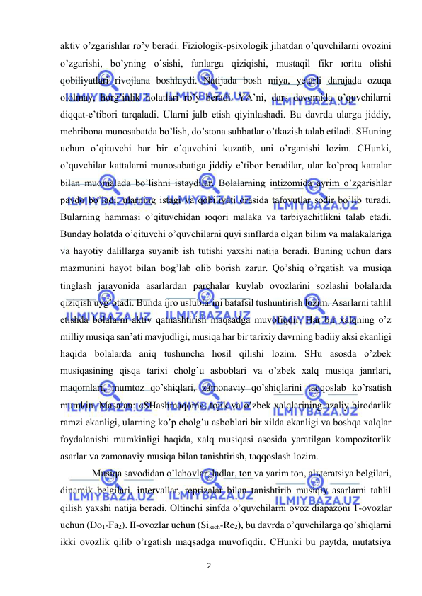 2 
 
 
aktiv o’zgarishlar ro’y beradi. Fiziologik-psixologik jihatdan o’quvchilarni ovozini 
o’zgarishi, bo’yning o’sishi, fanlarga qiziqishi, mustaqil fikr юrita olishi 
qobiliyatlari rivojlana boshlaydi. Natijada bosh miya, yetarli darajada ozuqa 
ololmay, horg’inlik holatlari ro’y beradi. YA’ni, dars davomida o’quvchilarni 
diqqat-e’tibori tarqaladi. Ularni jalb etish qiyinlashadi. Bu davrda ularga jiddiy, 
mehribona munosabatda bo’lish, do’stona suhbatlar o’tkazish talab etiladi. SHuning 
uchun o’qituvchi har bir o’quvchini kuzatib, uni o’rganishi lozim. CHunki, 
o’quvchilar kattalarni munosabatiga jiddiy e’tibor beradilar, ular ko’proq kattalar 
bilan muomalada bo’lishni istaydilar. Bolalarning intizomida ayrim o’zgarishlar 
paydo bo’ladi, ularning istagi va qobiliyati orasida tafovutlar sodir bo’lib turadi. 
Bularning hammasi o’qituvchidan юqori malaka va tarbiyachitlikni talab etadi. 
Bunday holatda o’qituvchi o’quvchilarni quyi sinflarda olgan bilim va malakalariga 
va hayotiy dalillarga suyanib ish tutishi yaxshi natija beradi. Buning uchun dars 
mazmunini hayot bilan bog’lab olib borish zarur. Qo’shiq o’rgatish va musiqa 
tinglash jarayonida asarlardan parchalar kuylab ovozlarini sozlashi bolalarda 
qiziqish uyg’otadi. Bunda ijro uslublarini batafsil tushuntirish lozim. Asarlarni tahlil 
etishda bolalarni aktiv qatnashtirish maqsadga muvofiqdir. Har bir xalqning o’z 
milliy musiqa san’ati mavjudligi, musiqa har bir tarixiy davrning badiiy aksi ekanligi 
haqida bolalarda aniq tushuncha hosil qilishi lozim. SHu asosda o’zbek 
musiqasining qisqa tarixi cholg’u asboblari va o’zbek xalq musiqa janrlari, 
maqomlari, mumtoz qo’shiqlari, zamonaviy qo’shiqlarini taqqoslab ko’rsatish 
mumkin. Masalan: «SHashmaqom», tojik va o’zbek xalqlarining azaliy birodarlik 
ramzi ekanligi, ularning ko’p cholg’u asboblari bir xilda ekanligi va boshqa xalqlar 
foydalanishi mumkinligi haqida, xalq musiqasi asosida yaratilgan kompozitorlik 
asarlar va zamonaviy musiqa bilan tanishtirish, taqqoslash lozim.  
 
Musiqa savodidan o’lchovlar, ladlar, ton va yarim ton, alьteratsiya belgilari, 
dinamik belgilari, intervallar, reprizalar bilan tanishtirib musiqiy asarlarni tahlil 
qilish yaxshi natija beradi. Oltinchi sinfda o’quvchilarni ovoz diapazoni 1-ovozlar 
uchun (Do1-Fa2). II-ovozlar uchun (Sikich-Re2), bu davrda o’quvchilarga qo’shiqlarni 
ikki ovozlik qilib o’rgatish maqsadga muvofiqdir. CHunki bu paytda, mutatsiya 
