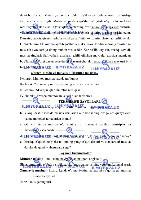 3 
 
 
davri boshlanadi. Mutatsiya davridan oldin o’g’il va qiz bolalar ovozi o’rtasidagi 
farq uncha sezilmaydi. Mutatsiya paytida qo’shiq o’rgatish o’qituvchidan katta 
mas’uliyatni talab etadi. Qo’shiqlar bolalarning ovoz imkoniyatlariga mos tushishi 
va dars davomida ularning ovozlarini asrab avaylash ishlariga yordam berishi lozim. 
Darsning asosiy qismini ashula aytishga sarf etib, ovozlarini charchatmaslik kerak. 
O’quvchilarni ikki ovozga ajratib qo’shiqlarni ikki ovozlik qilib, ularning ovozlariga 
moslash ovoz tarbiyasining muhim vositasidir. Xor bo’lib kuylash, musiqa savodi, 
musiqa tinglash faoliyatlari, asarlarni tahlil qilishda mavzular asosida mantiqan 
bog’lanadi. YAngi dastur asosida yil mavzusi chorak mavzusi va dars mavzusi bir-
biri bilan bog’lanadi.  
 
Oltinchi sinfda yil mavzusi: «Mumtoz musiqa». 
I-chorak: Mumtoz musiqa haqida ma’lumot 
II-chorak: Zamonaviy musiqa va uning asosiy xususiyatlari. 
III -chorak: SHarq xalqlari mumtoz musiqasi. 
IV-chorak: «Evropa mumtoz musiqasi bilan tanishuv». 
TEKSHIRISH SAVOLLARI: 
a. Oltinchi sinfda musiqa o’qitishni ish mazmuni nimadan iborat? 
b. YAngi dastur asosida musiqa darslarida olib borishning o’ziga xos qulayliklari 
va muammolari nimalardan iborat? 
c. Oltinchi sinfda musiqa o’qitishning ish mazmuni qanday printsiplar va 
metodlarga asoslanadi? 
d. Oltinchi sinfda vokal-xor ishlarini va musiqa tinglashning ish mazmuni qanday? 
e. Musiqa o’qitish bo’yicha ta’limning yangi o’quv dasturi va standartlari musiqa 
darslarida qanday ahamiyatga ega? 
Tayanch tushunchalar: 
Mumtoz musiqa –etuk, namunaviy degan ma’noni anglatadi.  
SHoshmaqom – o’zbek va tojik xalqlari musiqa merosining yetuk mukammal asari.  
Zamoaviy musiqa – hozirgi kunda o’z mohiyatini va qadrini yo’qotmagan musiqa 
asarlarga aytiladi. 
Janr – musiqaning turi. 
