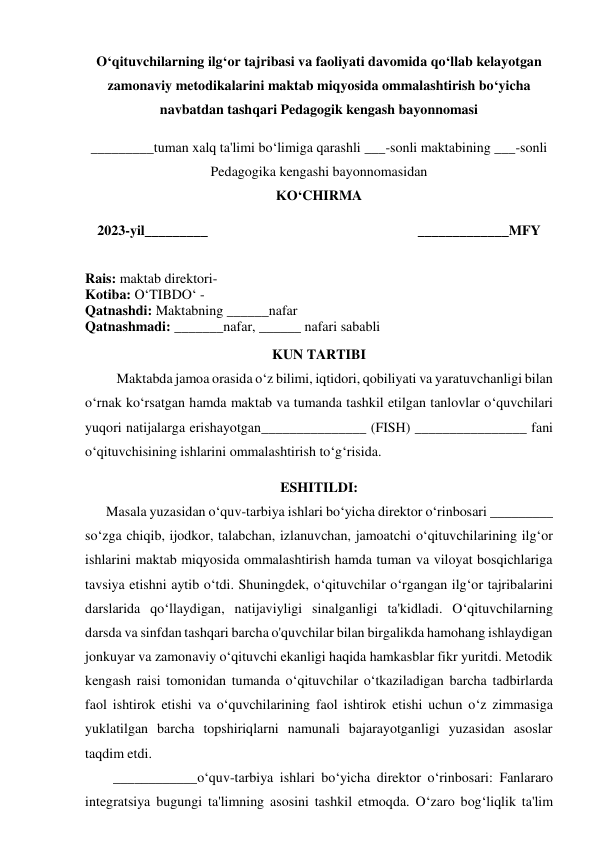  
O‘qituvchilarning ilg‘or tajribasi va faoliyati davomida qo‘llab kelayotgan 
zamonaviy metodikalarini maktab miqyosida ommalashtirish bo‘yicha 
navbatdan tashqari Pedagogik kengash bayonnomasi 
 
_________tuman xalq ta'limi bo‘limiga qarashli ___-sonli maktabining ___-sonli 
Pedagogika kengashi bayonnomasidan 
KO‘CHIRMA 
 
2023-yil_________                                                            _____________MFY 
 
Rais: maktab direktori- 
Kotiba: O‘TIBDO‘ - 
Qatnashdi: Maktabning ______nafar  
Qatnashmadi: _______nafar, ______ nafari sababli 
 
KUN TARTIBI 
         Maktabda jamoa orasida o‘z bilimi, iqtidori, qobiliyati va yaratuvchanligi bilan 
o‘rnak ko‘rsatgan hamda maktab va tumanda tashkil etilgan tanlovlar o‘quvchilari 
yuqori natijalarga erishayotgan_______________ (FISH) ________________ fani 
o‘qituvchisining ishlarini ommalashtirish to‘g‘risida.  
 
ESHITILDI: 
      Masala yuzasidan o‘quv-tarbiya ishlari bo‘yicha direktor o‘rinbosari _________ 
so‘zga chiqib, ijodkor, talabchan, izlanuvchan, jamoatchi o‘qituvchilarining ilg‘or 
ishlarini maktab miqyosida ommalashtirish hamda tuman va viloyat bosqichlariga 
tavsiya etishni aytib o‘tdi. Shuningdek, o‘qituvchilar o‘rgangan ilg‘or tajribalarini 
darslarida qo‘llaydigan, natijaviyligi sinalganligi ta'kidladi. O‘qituvchilarning 
darsda va sinfdan tashqari barcha o'quvchilar bilan birgalikda hamohang ishlaydigan 
jonkuyar va zamonaviy o‘qituvchi ekanligi haqida hamkasblar fikr yuritdi. Metodik 
kengash raisi tomonidan tumanda o‘qituvchilar o‘tkaziladigan barcha tadbirlarda 
faol ishtirok etishi va o‘quvchilarining faol ishtirok etishi uchun o‘z zimmasiga 
yuklatilgan barcha topshiriqlarni namunali bajarayotganligi yuzasidan asoslar 
taqdim etdi. 
        ____________o‘quv-tarbiya ishlari bo‘yicha direktor o‘rinbosari: Fanlararo 
integratsiya bugungi ta'limning asosini tashkil etmoqda. O‘zaro bog‘liqlik ta'lim 
