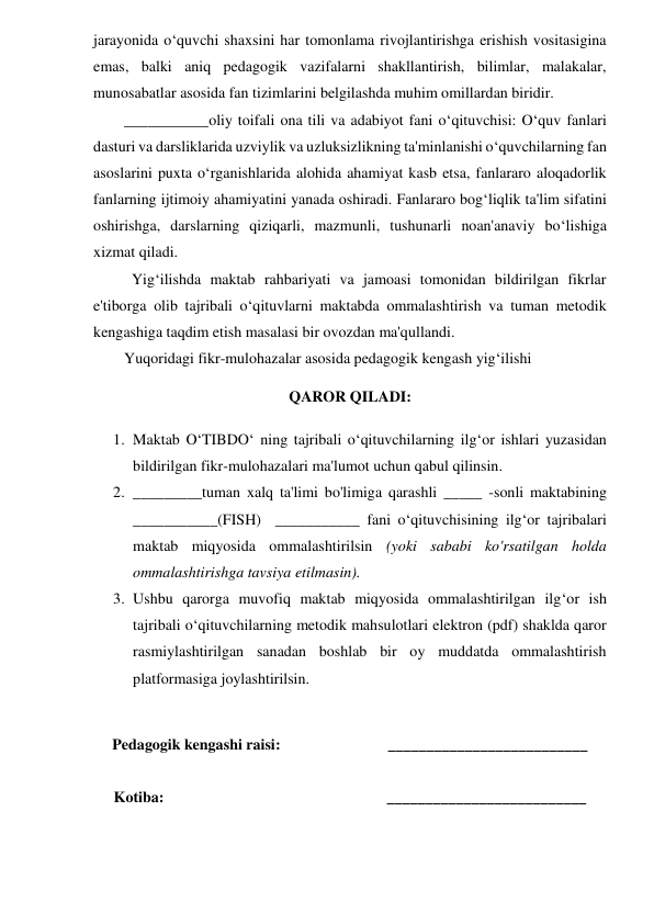 jarayonida o‘quvchi shaxsini har tomonlama rivojlantirishga erishish vositasigina 
emas, balki aniq pedagogik vazifalarni shakllantirish, bilimlar, malakalar, 
munosabatlar asosida fan tizimlarini belgilashda muhim omillardan biridir.  
        ___________oliy toifali ona tili va adabiyot fani o‘qituvchisi: O‘quv fanlari 
dasturi va darsliklarida uzviylik va uzluksizlikning ta'minlanishi o‘quvchilarning fan 
asoslarini puxta o‘rganishlarida alohida ahamiyat kasb etsa, fanlararo aloqadorlik 
fanlarning ijtimoiy ahamiyatini yanada oshiradi. Fanlararo bog‘liqlik ta'lim sifatini 
oshirishga, darslarning qiziqarli, mazmunli, tushunarli noan'anaviy bo‘lishiga 
xizmat qiladi. 
          Yig‘ilishda maktab rahbariyati va jamoasi tomonidan bildirilgan fikrlar 
e'tiborga olib tajribali o‘qituvlarni maktabda ommalashtirish va tuman metodik 
kengashiga taqdim etish masalasi bir ovozdan ma'qullandi. 
        Yuqoridagi fikr-mulohazalar asosida pedagogik kengash yig‘ilishi 
 
QAROR QILADI: 
 
1. Maktab O‘TIBDO‘ ning tajribali o‘qituvchilarning ilg‘or ishlari yuzasidan 
bildirilgan fikr-mulohazalari ma'lumot uchun qabul qilinsin. 
2. _________tuman xalq ta'limi bo'limiga qarashli _____ -sonli maktabining 
___________(FISH)  ___________ fani o‘qituvchisining ilg‘or tajribalari 
maktab miqyosida ommalashtirilsin (yoki sababi ko'rsatilgan holda 
ommalashtirishga tavsiya etilmasin). 
3. Ushbu qarorga muvofiq maktab miqyosida ommalashtirilgan ilg‘or ish 
tajribali o‘qituvchilarning metodik mahsulotlari elektron (pdf) shaklda qaror  
rasmiylashtirilgan sanadan boshlab bir oy muddatda ommalashtirish 
platformasiga joylashtirilsin. 
 
 
Pedagogik kengashi raisi:                            __________________________ 
 
Kotiba:                                                          __________________________ 
