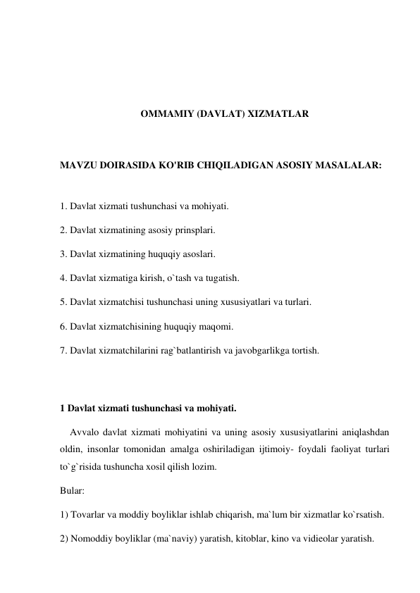  
 
 
 
OMMAMIY (DAVLAT) XIZMATLAR 
 
 
MAVZU DOIRASIDA KO'RIB CHIQILADIGAN ASOSIY MASALALAR: 
 
1. Davlat xizmati tushunchasi va mohiyati. 
2. Davlat xizmatining asosiy prinsplari. 
3. Davlat xizmatining huquqiy asoslari. 
4. Davlat xizmatiga kirish, o`tash va tugatish. 
5. Davlat xizmatchisi tushunchasi uning xususiyatlari va turlari. 
6. Davlat xizmatchisining huquqiy maqomi. 
7. Davlat xizmatchilarini rag`batlantirish va javobgarlikga tortish. 
 
 
1 Davlat xizmati tushunchasi va mohiyati. 
    Avvalo davlat xizmati mohiyatini va uning asosiy xususiyatlarini aniqlashdan 
oldin, insonlar tomonidan amalga oshiriladigan ijtimoiy- foydali faoliyat turlari 
to`g`risida tushuncha xosil qilish lozim.  
Bular:  
1) Tovarlar va moddiy boyliklar ishlab chiqarish, ma`lum bir xizmatlar ko`rsatish. 
2) Nomoddiy boyliklar (ma`naviy) yaratish, kitoblar, kino va vidieolar yaratish.  
