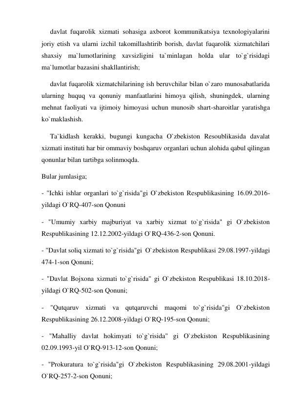      davlat fuqarolik xizmati sohasiga axborot kommunikatsiya texnologiyalarini 
joriy etish va ularni izchil takomillashtirib borish, davlat fuqarolik xizmatchilari 
shaxsiy ma`lumotlarining xavsizligini ta`minlagan holda ular to`g`risidagi 
ma`lumotlar bazasini shakllantirish; 
     davlat fuqarolik xizmatchilarining ish beruvchilar bilan o`zaro munosabatlarida 
ularning huquq va qonuniy manfaatlarini himoya qilish, shuningdek, ularning 
mehnat faoliyati va ijtimoiy himoyasi uchun munosib shart-sharoitlar yaratishga 
ko`maklashish. 
     Ta`kidlash kerakki, bugungi kungacha O`zbekiston Resoublikasida davalat 
xizmati instituti har bir ommaviy boshqaruv organlari uchun alohida qabul qilingan 
qonunlar bilan tartibga solinmoqda. 
Bular jumlasiga; 
- "Ichki ishlar organlari to`g`risida"gi O`zbekiston Respublikasining 16.09.2016-
yildagi O`RQ-407-son Qonuni 
- "Umumiy xarbiy majburiyat va xarbiy xizmat to`g`risida" gi O`zbekiston 
Respublikasining 12.12.2002-yildagi O`RQ-436-2-son Qonuni. 
- "Davlat soliq xizmati to`g`risida"gi  O`zbekiston Respublikasi 29.08.1997-yildagi 
474-1-son Qonuni; 
- "Davlat Bojxona xizmati to`g`risida" gi O`zbekiston Respublikasi 18.10.2018-
yildagi O`RQ-502-son Qonuni; 
- "Qutqaruv xizmati va qutqaruvchi maqomi to`g`risida"gi O`zbekiston 
Respublikasining 26.12.2008-yildagi O`RQ-195-son Qonuni; 
- "Mahalliy davlat hokimyati to`g`risida" gi O`zbekiston Respublikasining 
02.09.1993-yil O`RQ-913-12-son Qonuni; 
- "Prokuratura to`g`risida"gi O`zbekiston Respublikasining 29.08.2001-yildagi 
O`RQ-257-2-son Qonuni; 
