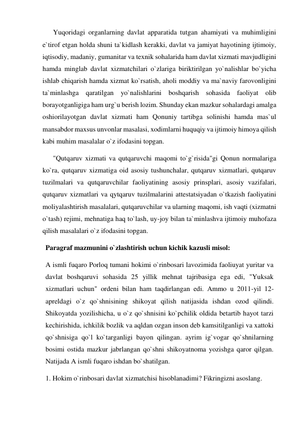       Yuqoridagi organlarning davlat apparatida tutgan ahamiyati va muhimligini 
e`tirof etgan holda shuni ta`kidlash kerakki, davlat va jamiyat hayotining ijtimoiy, 
iqtisodiy, madaniy, gumanitar va texnik sohalarida ham davlat xizmati mavjudligini 
hamda minglab davlat xizmatchilari o`zlariga biriktirilgan yo`nalishlar bo`yicha 
ishlab chiqarish hamda xizmat ko`rsatish, aholi moddiy va ma`naviy farovonligini 
ta`minlashga qaratilgan yo`nalishlarini boshqarish sohasida faoliyat olib 
borayotganligiga ham urg`u berish lozim. Shunday ekan mazkur sohalardagi amalga 
oshiorilayotgan davlat xizmati ham Qonuniy tartibga solinishi hamda mas`ul 
mansabdor maxsus unvonlar masalasi, xodimlarni huquqiy va ijtimoiy himoya qilish 
kabi muhim masalalar o`z ifodasini topgan. 
      "Qutqaruv xizmati va qutqaruvchi maqomi to`g`risida"gi Qonun normalariga 
ko`ra, qutqaruv xizmatiga oid asosiy tushunchalar, qutqaruv xizmatlari, qutqaruv 
tuzilmalari va qutqaruvchilar faoliyatining asosiy prinsplari, asosiy vazifalari, 
qutqaruv xizmatlari va qytqaruv tuzilmalarini attestatsiyadan o`tkazish faoliyatini 
moliyalashtirish masalalari, qutqaruvchilar va ularning maqomi, ish vaqti (xizmatni 
o`tash) rejimi, mehnatiga haq to`lash, uy-joy bilan ta`minlashva ijtimoiy muhofaza 
qilish masalalari o`z ifodasini topgan.  
Paragraf mazmunini o`zlashtirish uchun kichik kazusli misol: 
A ismli fuqaro Porloq tumani hokimi o`rinbosari lavozimida faoliuyat yuritar va 
davlat boshqaruvi sohasida 25 yillik mehnat tajribasiga ega edi, "Yuksak 
xizmatlari uchun" ordeni bilan ham taqdirlangan edi. Ammo u 2011-yil 12-
apreldagi o`z qo`shnisining shikoyat qilish natijasida ishdan ozod qilindi. 
Shikoyatda yozilishicha, u o`z qo`shnisini ko`pchilik oldida betartib hayot tarzi 
kechirishida, ichkilik bozlik va aqldan ozgan inson deb kamsitilganligi va xattoki 
qo`shnisiga qo`l ko`targanligi bayon qilingan. ayrim ig`vogar qo`shnilarning 
bosimi ostida mazkur jabrlangan qo`shni shikoyatnoma yozishga qaror qilgan. 
Natijada A ismli fuqaro ishdan bo`shatilgan.  
1. Hokim o`rinbosari davlat xizmatchisi hisoblanadimi? Fikringizni asoslang. 
