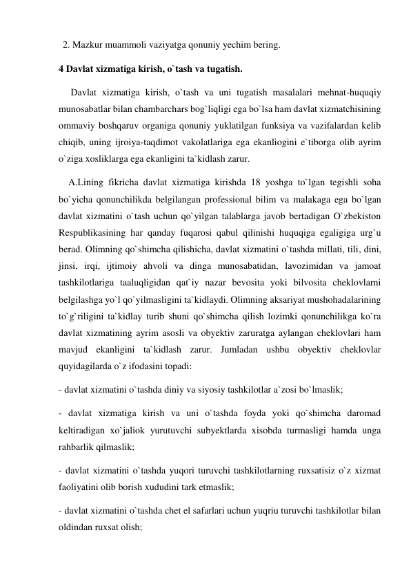 2. Mazkur muammoli vaziyatga qonuniy yechim bering. 
4 Davlat xizmatiga kirish, o`tash va tugatish. 
     Davlat xizmatiga kirish, o`tash va uni tugatish masalalari mehnat-huquqiy 
munosabatlar bilan chambarchars bog`liqligi ega bo`lsa ham davlat xizmatchisining 
ommaviy boshqaruv organiga qonuniy yuklatilgan funksiya va vazifalardan kelib 
chiqib, uning ijroiya-taqdimot vakolatlariga ega ekanliogini e`tiborga olib ayrim 
o`ziga xosliklarga ega ekanligini ta`kidlash zarur.  
    A.Lining fikricha davlat xizmatiga kirishda 18 yoshga to`lgan tegishli soha 
bo`yicha qonunchilikda belgilangan professional bilim va malakaga ega bo`lgan 
davlat xizmatini o`tash uchun qo`yilgan talablarga javob bertadigan O`zbekiston 
Respublikasining har qanday fuqarosi qabul qilinishi huquqiga egaligiga urg`u 
berad. Olimning qo`shimcha qilishicha, davlat xizmatini o`tashda millati, tili, dini, 
jinsi, irqi, ijtimoiy ahvoli va dinga munosabatidan, lavozimidan va jamoat 
tashkilotlariga taaluqligidan qat`iy nazar bevosita yoki bilvosita cheklovlarni 
belgilashga yo`l qo`yilmasligini ta`kidlaydi. Olimning aksariyat mushohadalarining 
to`g`riligini ta`kidlay turib shuni qo`shimcha qilish lozimki qonunchilikga ko`ra 
davlat xizmatining ayrim asosli va obyektiv zaruratga aylangan cheklovlari ham 
mavjud ekanligini ta`kidlash zarur. Jumladan ushbu obyektiv cheklovlar 
quyidagilarda o`z ifodasini topadi: 
- davlat xizmatini o`tashda diniy va siyosiy tashkilotlar a`zosi bo`lmaslik; 
- davlat xizmatiga kirish va uni o`tashda foyda yoki qo`shimcha daromad 
keltiradigan xo`jaliok yurutuvchi subyektlarda xisobda turmasligi hamda unga 
rahbarlik qilmaslik; 
- davlat xizmatini o`tashda yuqori turuvchi tashkilotlarning ruxsatisiz o`z xizmat 
faoliyatini olib borish xududini tark etmaslik; 
- davlat xizmatini o`tashda chet el safarlari uchun yuqriu turuvchi tashkilotlar bilan 
oldindan ruxsat olish; 

