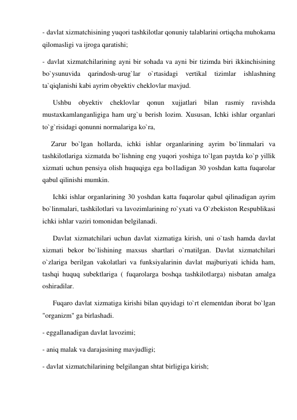 - davlat xizmatchisining yuqori tashkilotlar qonuniy talablarini ortiqcha muhokama 
qilomasligi va ijroga qaratishi; 
- davlat xizmatchilarining ayni bir sohada va ayni bir tizimda biri ikkinchisining 
bo`ysunuvida 
qarindosh-urug`lar 
o`rtasidagi 
vertikal 
tizimlar 
ishlashning 
ta`qiqlanishi kabi ayrim obyektiv cheklovlar mavjud. 
      Ushbu obyektiv cheklovlar qonun xujjatlari bilan rasmiy ravishda 
mustaxkamlanganligiga ham urg`u berish lozim. Xususan, Ichki ishlar organlari 
to`g`risidagi qonunni normalariga ko`ra, 
     Zarur bo`lgan hollarda, ichki ishlar organlarining ayrim bo`linmalari va 
tashkilotlariga xizmatda bo`lishning eng yuqori yoshiga to`lgan paytda ko`p yillik 
xizmati uchun pensiya olish huquqiga ega bo1ladigan 30 yoshdan katta fuqarolar 
qabul qilinishi mumkin. 
      Ichki ishlar organlarining 30 yoshdan katta fuqarolar qabul qilinadigan ayrim 
bo`linmalari, tashkilotlari va lavozimlarining ro`yxati va O`zbekiston Respublikasi 
ichki ishlar vaziri tomonidan belgilanadi. 
      Davlat xizmatchilari uchun davlat xizmatiga kirish, uni o`tash hamda davlat 
xizmati bekor bo`lishining maxsus shartlari o`rnatilgan. Davlat xizmatchilari 
o`zlariga berilgan vakolatlari va funksiyalarinin davlat majburiyati ichida ham, 
tashqi huquq subektlariga ( fuqarolarga boshqa tashkilotlarga) nisbatan amalga 
oshiradilar. 
      Fuqaro davlat xizmatiga kirishi bilan quyidagi to`rt elementdan iborat bo`lgan 
"organizm" ga birlashadi.  
- eggallanadigan davlat lavozimi; 
- aniq malak va darajasining mavjudligi; 
- davlat xizmatchilarining belgilangan shtat birligiga kirish; 
