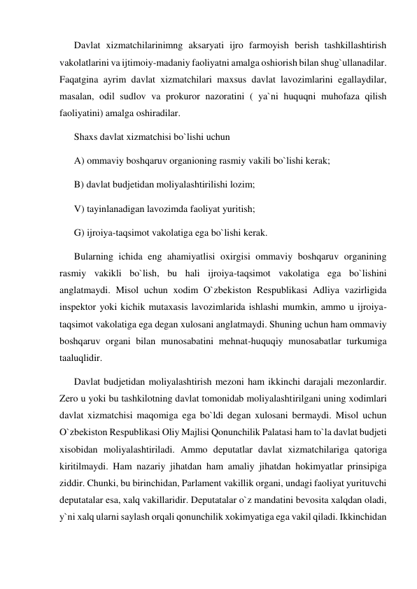 Davlat xizmatchilarinimng aksaryati ijro farmoyish berish tashkillashtirish 
vakolatlarini va ijtimoiy-madaniy faoliyatni amalga oshiorish bilan shug`ullanadilar. 
Faqatgina ayrim davlat xizmatchilari maxsus davlat lavozimlarini egallaydilar, 
masalan, odil sudlov va prokuror nazoratini ( ya`ni huquqni muhofaza qilish 
faoliyatini) amalga oshiradilar. 
Shaxs davlat xizmatchisi bo`lishi uchun 
A) ommaviy boshqaruv organioning rasmiy vakili bo`lishi kerak; 
B) davlat budjetidan moliyalashtirilishi lozim; 
V) tayinlanadigan lavozimda faoliyat yuritish; 
G) ijroiya-taqsimot vakolatiga ega bo`lishi kerak. 
Bularning ichida eng ahamiyatlisi oxirgisi ommaviy boshqaruv organining 
rasmiy vakikli bo`lish, bu hali ijroiya-taqsimot vakolatiga ega bo`lishini 
anglatmaydi. Misol uchun xodim O`zbekiston Respublikasi Adliya vazirligida 
inspektor yoki kichik mutaxasis lavozimlarida ishlashi mumkin, ammo u ijroiya-
taqsimot vakolatiga ega degan xulosani anglatmaydi. Shuning uchun ham ommaviy 
boshqaruv organi bilan munosabatini mehnat-huquqiy munosabatlar turkumiga 
taaluqlidir. 
Davlat budjetidan moliyalashtirish mezoni ham ikkinchi darajali mezonlardir. 
Zero u yoki bu tashkilotning davlat tomonidab moliyalashtirilgani uning xodimlari 
davlat xizmatchisi maqomiga ega bo`ldi degan xulosani bermaydi. Misol uchun 
O`zbekiston Respublikasi Oliy Majlisi Qonunchilik Palatasi ham to`la davlat budjeti 
xisobidan moliyalashtiriladi. Ammo deputatlar davlat xizmatchilariga qatoriga 
kiritilmaydi. Ham nazariy jihatdan ham amaliy jihatdan hokimyatlar prinsipiga 
ziddir. Chunki, bu birinchidan, Parlament vakillik organi, undagi faoliyat yurituvchi 
deputatalar esa, xalq vakillaridir. Deputatalar o`z mandatini bevosita xalqdan oladi, 
y`ni xalq ularni saylash orqali qonunchilik xokimyatiga ega vakil qiladi. Ikkinchidan 
