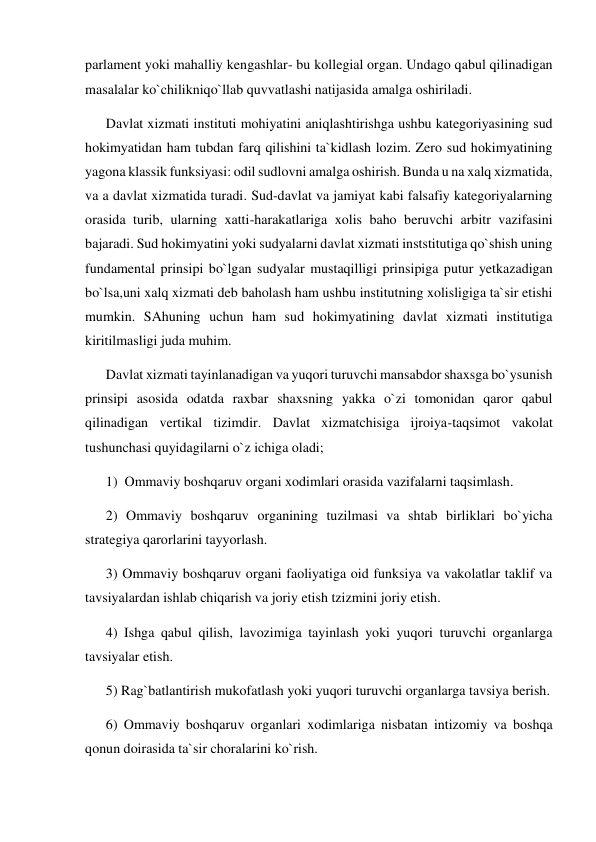 parlament yoki mahalliy kengashlar- bu kollegial organ. Undago qabul qilinadigan 
masalalar ko`chilikniqo`llab quvvatlashi natijasida amalga oshiriladi. 
Davlat xizmati instituti mohiyatini aniqlashtirishga ushbu kategoriyasining sud 
hokimyatidan ham tubdan farq qilishini ta`kidlash lozim. Zero sud hokimyatining 
yagona klassik funksiyasi: odil sudlovni amalga oshirish. Bunda u na xalq xizmatida, 
va a davlat xizmatida turadi. Sud-davlat va jamiyat kabi falsafiy kategoriyalarning 
orasida turib, ularning xatti-harakatlariga xolis baho beruvchi arbitr vazifasini 
bajaradi. Sud hokimyatini yoki sudyalarni davlat xizmati inststitutiga qo`shish uning 
fundamental prinsipi bo`lgan sudyalar mustaqilligi prinsipiga putur yetkazadigan 
bo`lsa,uni xalq xizmati deb baholash ham ushbu institutning xolisligiga ta`sir etishi 
mumkin. SAhuning uchun ham sud hokimyatining davlat xizmati institutiga 
kiritilmasligi juda muhim.  
Davlat xizmati tayinlanadigan va yuqori turuvchi mansabdor shaxsga bo`ysunish 
prinsipi asosida odatda raxbar shaxsning yakka o`zi tomonidan qaror qabul 
qilinadigan vertikal tizimdir. Davlat xizmatchisiga ijroiya-taqsimot vakolat 
tushunchasi quyidagilarni o`z ichiga oladi; 
1)  Ommaviy boshqaruv organi xodimlari orasida vazifalarni taqsimlash. 
2) Ommaviy boshqaruv organining tuzilmasi va shtab birliklari bo`yicha 
strategiya qarorlarini tayyorlash. 
3) Ommaviy boshqaruv organi faoliyatiga oid funksiya va vakolatlar taklif va 
tavsiyalardan ishlab chiqarish va joriy etish tzizmini joriy etish. 
4) Ishga qabul qilish, lavozimiga tayinlash yoki yuqori turuvchi organlarga 
tavsiyalar etish. 
5) Rag`batlantirish mukofatlash yoki yuqori turuvchi organlarga tavsiya berish.  
6) Ommaviy boshqaruv organlari xodimlariga nisbatan intizomiy va boshqa 
qonun doirasida ta`sir choralarini ko`rish. 
