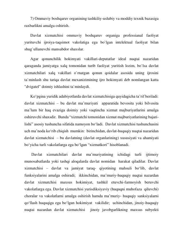 7) Ommaviy boshqaruv organining tashkiliy-uslubiy va moddiy texnik bazasiga 
raxbarlikni amalga oshirish. 
Davlat xizmatchisi ommaviy boshqaruv organiga professianal faoliyat 
yurituvchi ijroiya-taqsimot vakolatiga ega bo`lgan intelektual faoliyat bilan 
shug`ullanuvchi mansabdor shaxslar. 
Agar qonunchilik hokimyati vakillari-deputatlar ideal nuqtai nazaridan 
qaraganda jamiyatga xalq tomonidan turib faoliyat yuritish lozim, bo`lsa davlat 
xizmatchilari xalq vakillari o`rnatgan qonun qoidalar asosida uning ijrosini 
ta`minlash shu tariqa davlat mexanizimining ijro hokimyati deb nomlangan katta 
"dvigatel" doimiy ishlashini ta`minlaydi.  
Koʻpgina yuridik adabiyotlarda davlat xizmatchisiga quyidagicha taʼrif beriladi: 
davlat xizmatchisi – bu davlat maʼmuriyati  apparatida bevosita yoki bilvosita 
maʼlum bir haq evaziga doimiy yoki vaqtincha xizmat majburiyatlarini amalga 
oshiruvchi shaxsdir.  Bunda “xizmatchi tomonidan xizmat majburiyatlarining bajari- 
lishi” asosiy tushuncha sifatida namoyon boʻladi.  Davlat xizmatchisi tushunchasini 
uch maʼnoda koʻrib chiqish  mumkin:  birinchidan, davlat-huquqiy nuqtai nazaridan 
davlat xizmatchisi  – bu davlatning (davlat organlarining) xususiyati va ahamiyati  
boʻyicha turli vakolatlarga ega boʻlgan “xizmatkori” hisoblanadi. 
 Davlat 
xizmatchilari 
davlat 
maʼmuriyatining 
ichidagi 
turli 
ijtimoiy 
munosabatlarda yoki tashqi aloqalarda davlat nomidan  harakat qiladilar. Davlat 
xizmatchisi – davlat va jamiyat taraq- qiyotining mahsuli boʻlib, davlat 
funksiyalarini amalga oshiradi;  ikkinchidan, maʼmuriy-huquqiy nuqtai nazardan 
davlat xizmatchisi maxsus hokimiyat, tashkil etuvchi-farmoyish beruvchi 
vakolatlarga ega. Davlat xizmatchisi yurisdiksiyaviy (huquqni muhofaza  qiluvchi) 
choralar va vakolatlarni amalga oshirish hamda maʼmuriy- huquqiy sanksiyalarni 
qoʻllash huquqiga ega boʻlgan hokimiyat  vakilidir;  uchinchidan, jinoiy-huquqiy 
nuqtai nazardan davlat xizmatchisi  jinoiy javobgarlikning maxsus subyekti 
